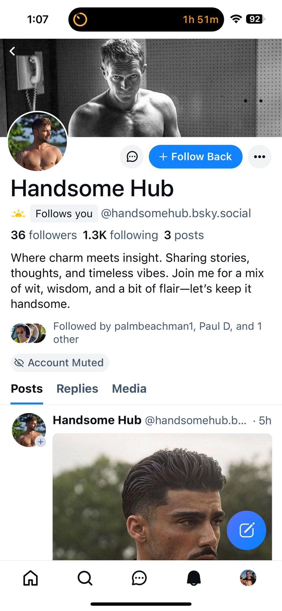 Screenshot of account 

1:07
1h 51m
の
+ Follow Back
Handsome Hub
. Follows you @handsomehub.bsky.social
36 followers 1.3K following 3 posts
Where charm meets insight. Sharing stories, thoughts, and timeless vibes. Join me for a mix of wit, wisdom, and a bit of flair-let's keep it handsome.
Followed by palmbeachman1, Paul D, and 1 other
@ Account Muted
Posts Replies Media
Handsome Hub @handsomehub.b... • 5h