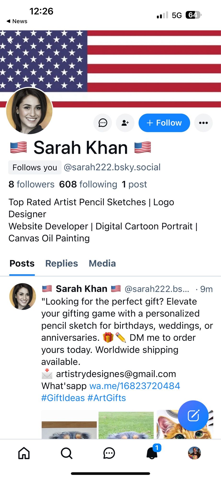 Screenshot:

News
•• 5G 64
+ Follow
Sarah Khan
Follows you @sarah222.bsky.social
8 followers 608 following 1 post
Top Rated Artist Pencil Sketches | Logo
Designer
Website Developer | Digital Cartoon Portrait |
Canvas Oil Painting
Posts Replies Media
Sarah Khan E
@sarah222.bs... • 9m
"Looking for the perfect gift? Elevate your gifting game with a personalized pencil sketch for birthdays, weddings, or anniversaries.
DM me to order
yours today. Worldwide shipping available.
artistrydesignes@gmail.com
What'sapp wa.me/16823720484
#Giftldeas #ArtGifts