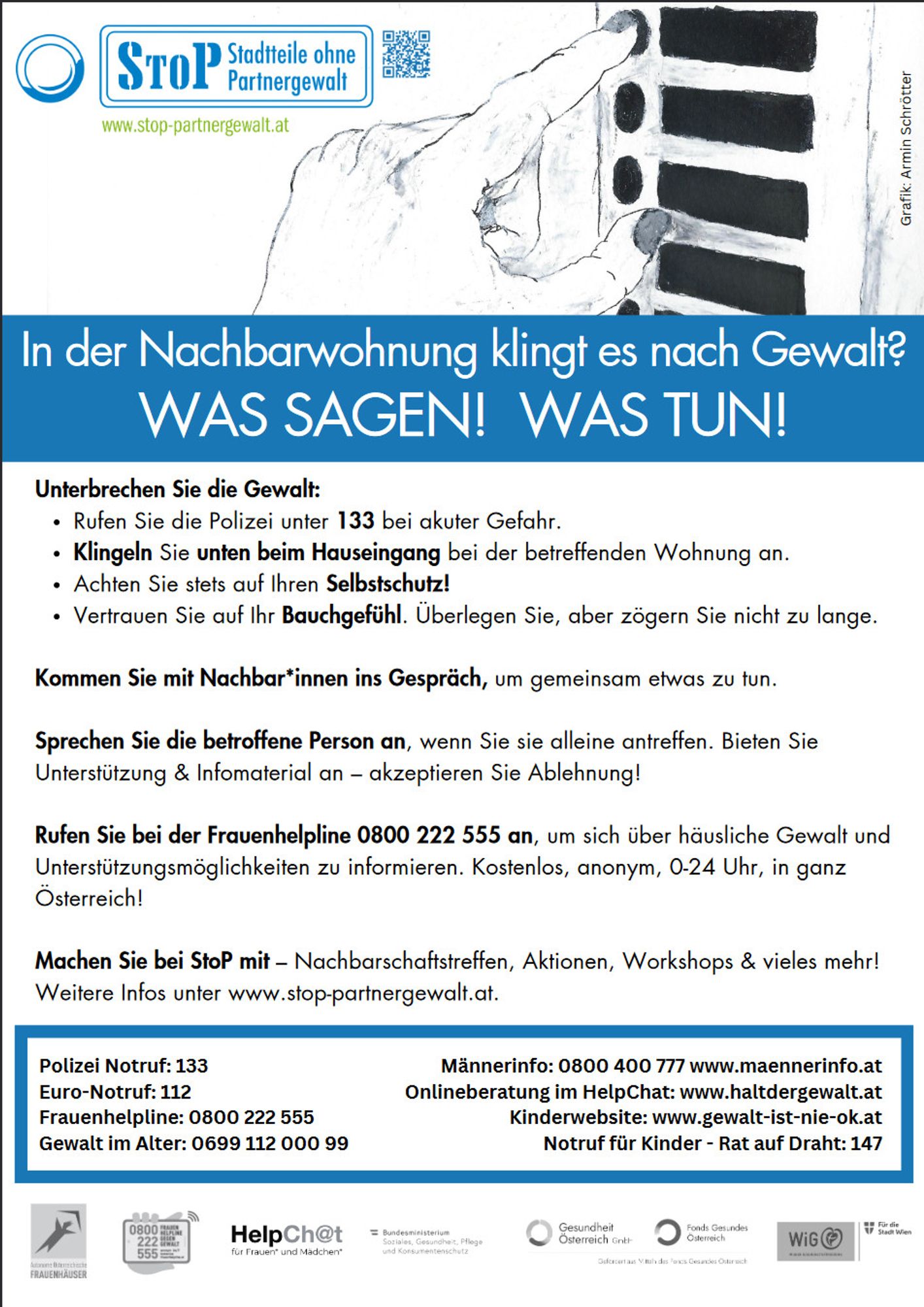 Plakat von StOP: In der Nachbarwohnung klingt es nach Gewalt? Was sagen! Was tun!
Unterbrechen Sie die Gewalt:
- RUfen Sie die Polizei onter 133 bei akuter Gefahr
- Klingeln Sie UNTEN beim Hauseingang bei der betreffenden Wohnung an.
- Achten Sie stets auf Ihren Selbstschuth!
- Vertrauen Sie auf ihr Bauchgefühl. Überlegen Sie, aber zögern Sie nich tzu lange.
Kommen Sie mit Nachbar*innen ins Gespräch, um gemeinsam etwas zu tun.
Sprechen Sie die betroffene Person an, wenn Sie sie alleine treffen. Bieten Sie Unterstützung und Infomaterial an - akzeptieren Sie Ablehnung!
Rufen SIe bei der Frauenhelpline 0800 222 555 an, um sich über häusliche Gewalt und Unterstützungsmöglihckeiten zu informieren. Kostenlos, anonym, 0-24 Uhr, in ganz Österreich

Polizei Notruf: 144
Euro-Notruf: 112
Frauenhelpline: 0800 222 555
Gewalt im Alter: 0699 112 000 99
Männerinfo: 0800 400 777 www.maennerinfo.at
Onlineberatung im Helpchat: www.haltdergewalt.at
Kinderwebsite: www.gewalt-ist-nie-ok.at
NAD: 147