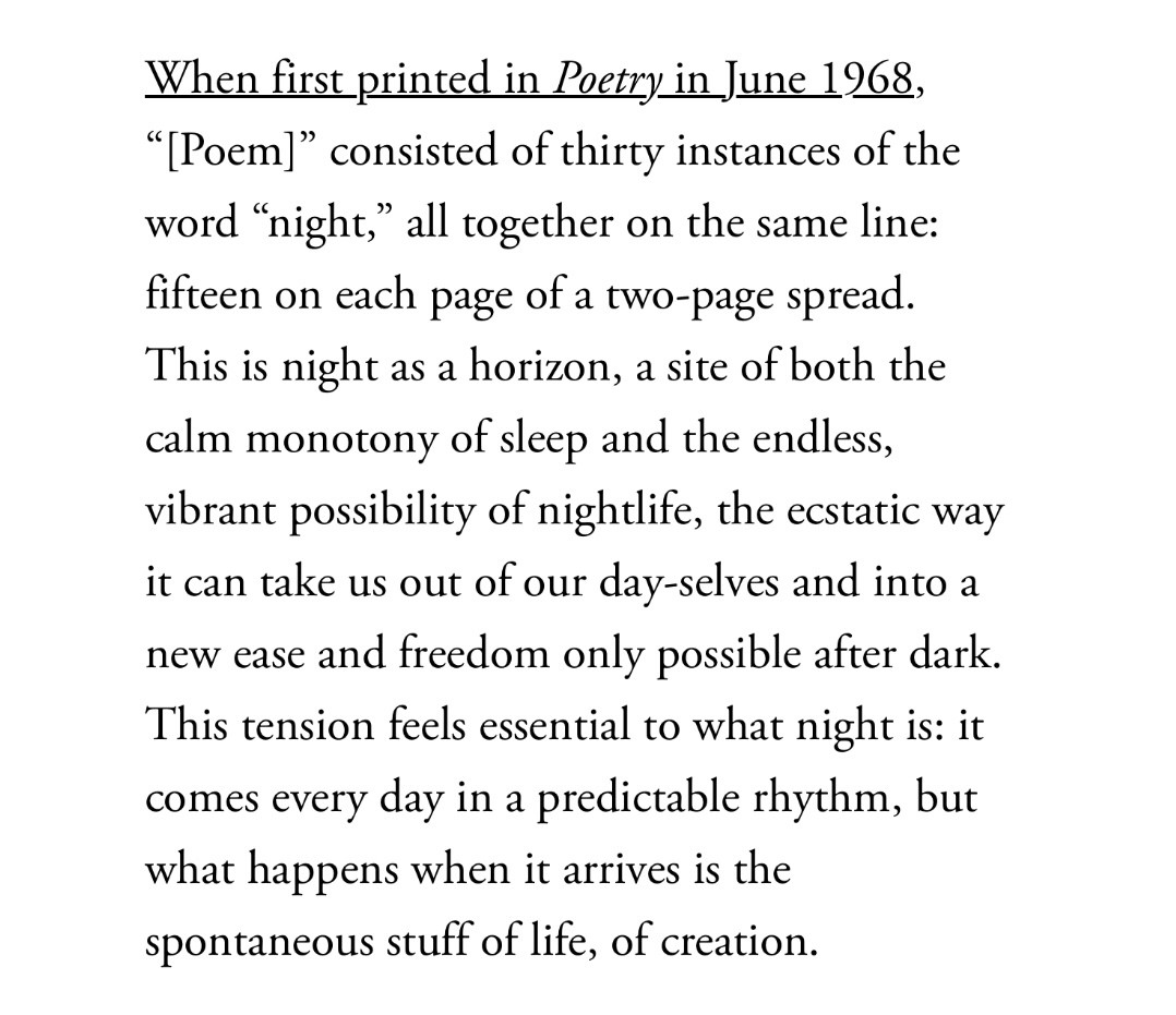 Another quote from the sampler: “When first printed in Poetry in June 1968, ‘[Poem]’ consisted of thirty instances of the word ‘night,’ all together on the same line: fifteen on each page of a two-page spread. This is night as a horizon, a site of both the calm monotony of sleep and the endless, vibrant possibility of nightlife, the ecstatic way it can take us out of our day-selves and into a new ease and freedom only possible after dark. This tension feels essential to what night is: it comes every day in a predictable rhythm, but what happens when it arrives is the spontaneous stuff of life, of creation.