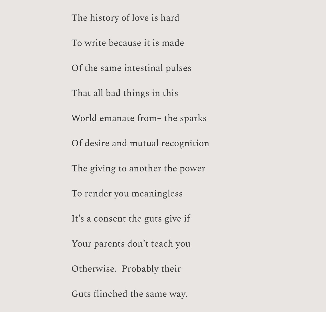 The history of love is hard

To write because it is made

Of the same intestinal pulses

That all bad things in this 

World emanate from– the sparks

Of desire and mutual recognition

The giving to another the power

To render you meaningless

It’s a consent the guts give if

Your parents don’t teach you 

Otherwise.  Probably their

Guts flinched the same way.