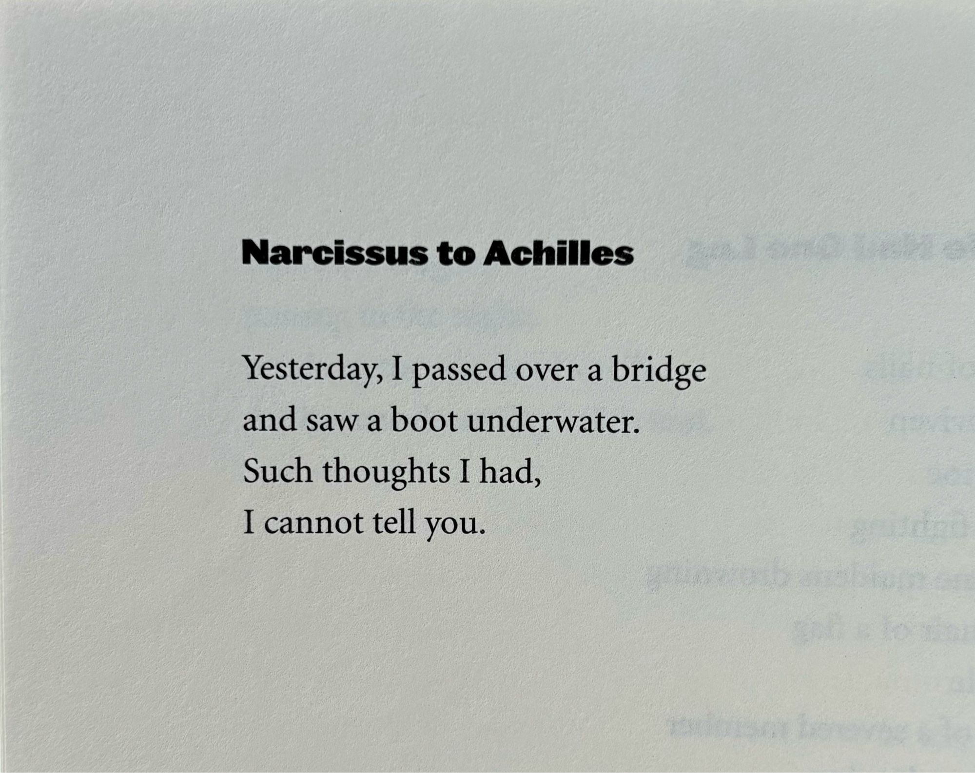 Narcissus to Achilles

Yesterday, I passed over a bridge
and saw a boot underwater.
Such thoughts I had,
I cannot tell you.