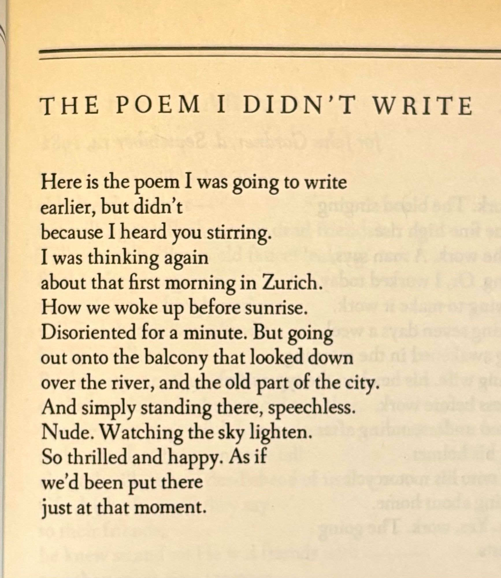 THE POEM I DIDN'T WRITE

Here is the poem I was going to write
earlier, but didn't
because I heard you stirring.
I was thinking again
about that first morning in Zurich.
How we woke up before sunrise.
Disoriented for a minute. But going
out onto the balcony that looked down
over the river, and the old part of the city.
And simply standing there, speechless.
Nude. Watching the sky lighten.
So thrilled and happy. As if
we'd been put there
just at that moment.