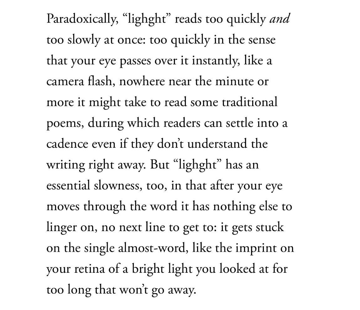 A quote from the sampler: “Paradoxically, ‘lighght’ reads too quickly and too slowly at once: too quickly in the sense that your eye passes over it instantly, like a camera flash, nowhere near the minute or more it might take to read some traditional poems, during which readers can settle into a cadence even if they don’t understand the writing right away. But ‘lighght’ has an essential slowness, too, in that after your eye moves through the word it has nothing else to linger on, no next line to get to: it gets stuck on the single almost-word, like the imprint on your retina of a bright light you looked at for too long that won’t go away.”