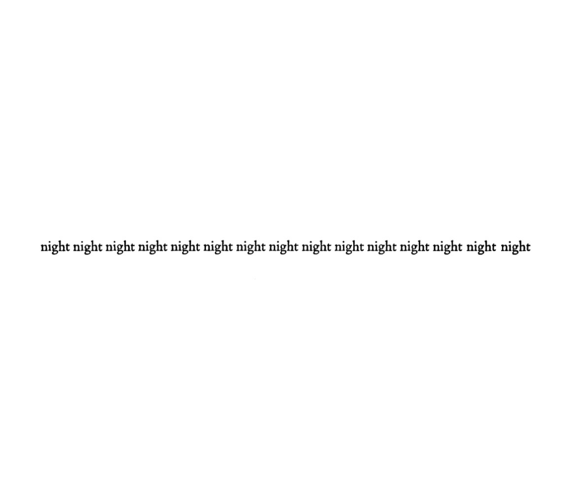 Another minimal poem of Saroyan’s, which consists of fifteen instances of the word “night” printed in one horizontal line across the page. The poem as originally published also included a facing page with an identical line of “night”s