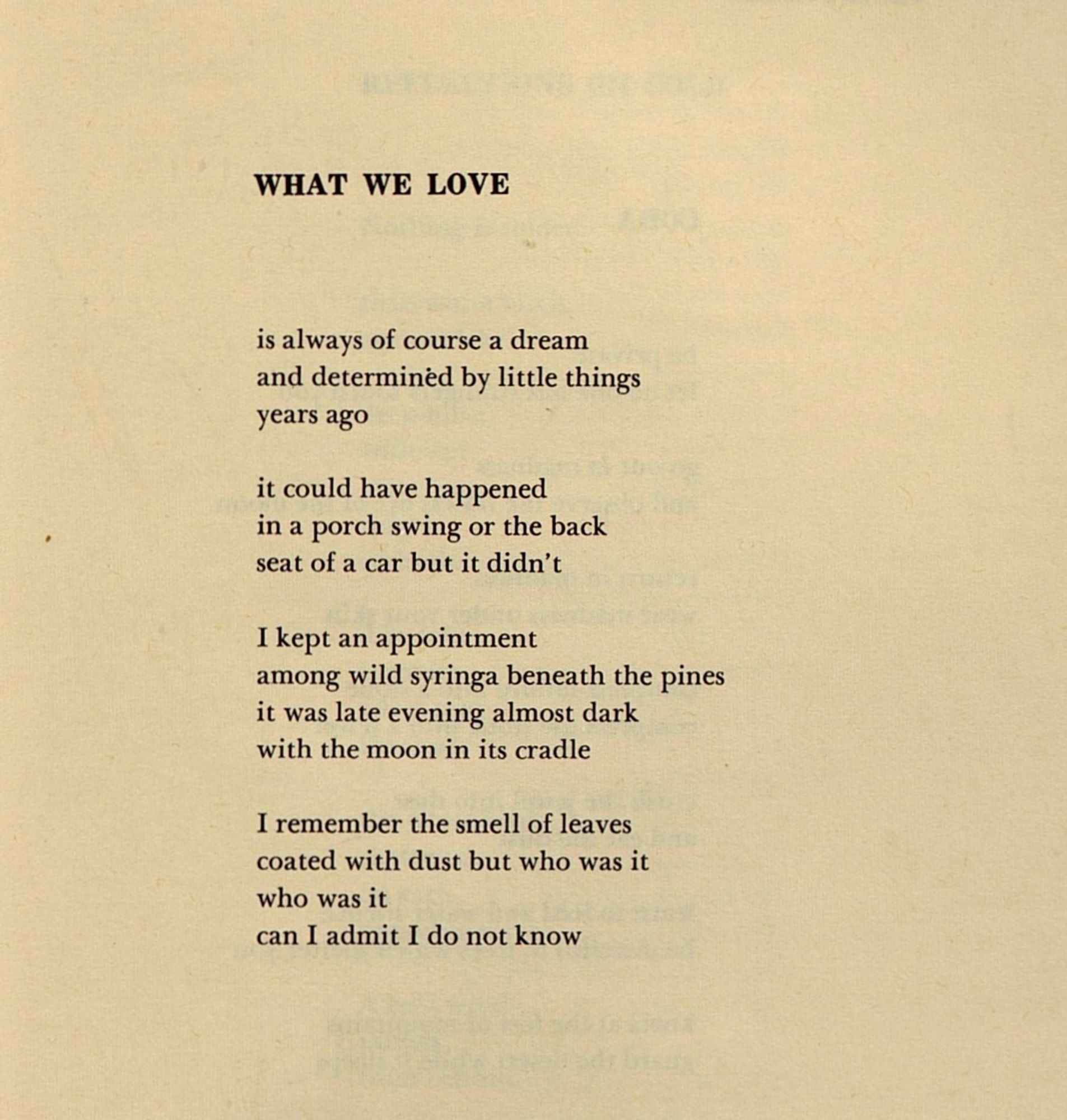 WHAT WE LOVE


is always of course a dream
and determined by little things
years ago

it could have happened
in a porch swing or the back
seat of a car but it didn’t

I kept an appointment
among wild syringa beneath the pines
it was late evening almost dark
with the moon in its cradle

I remember the smell of leaves
coated with dust but who was it
who was it
can I admit I do not know