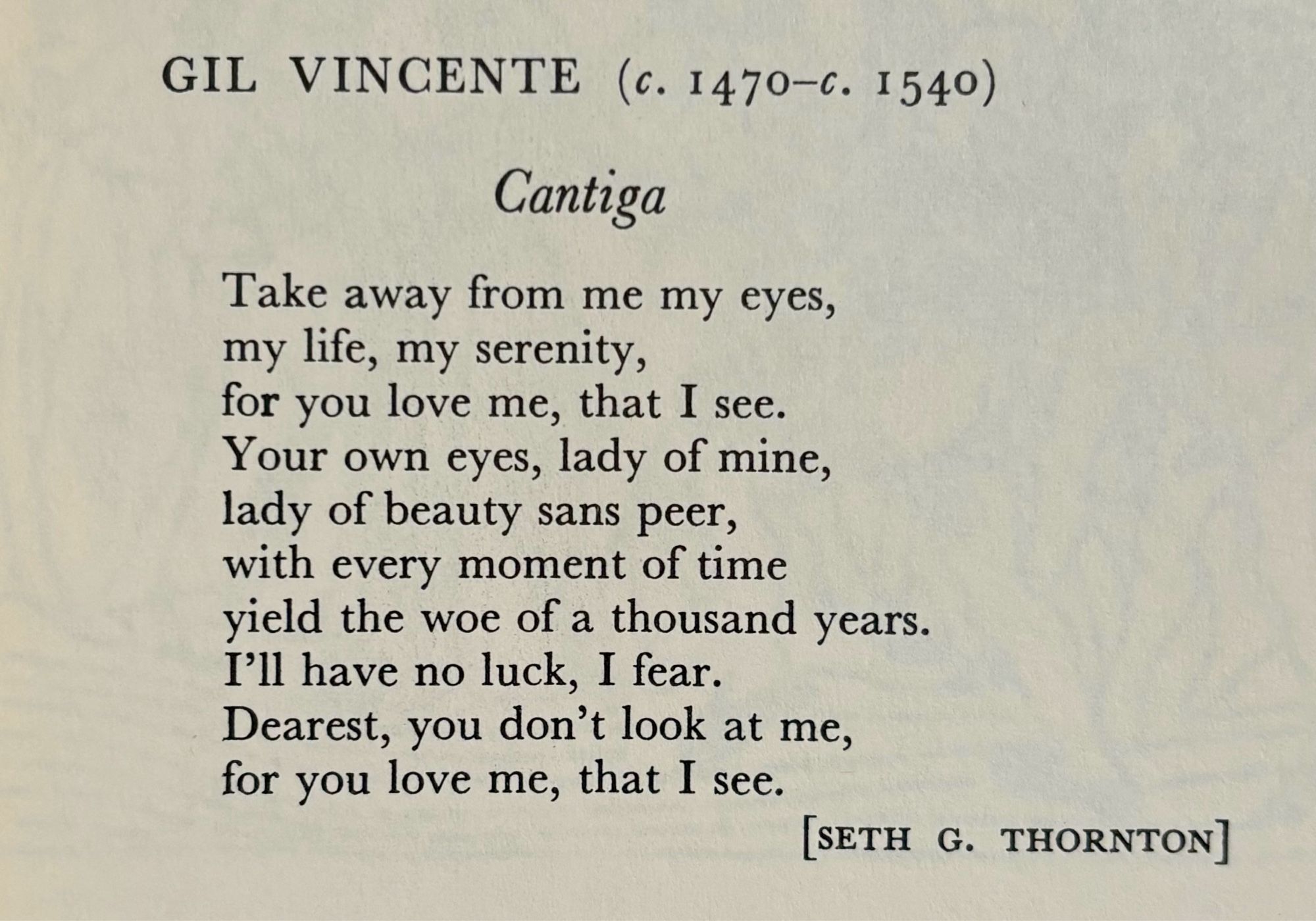 GIL VINCENTE (c. 1470-c. 1540)

Cantiga

Take away from me my eyes,
my life, my serenity,
for you love me, that I see.
Your own eyes, lady of mine,
lady of beauty sans peer,
with every moment of time
yield the woe of a thousand years.
I'll have no luck, I fear.
Dearest, you don't look at me,
for you love me, that I see.

[SETH G. THORNTON]