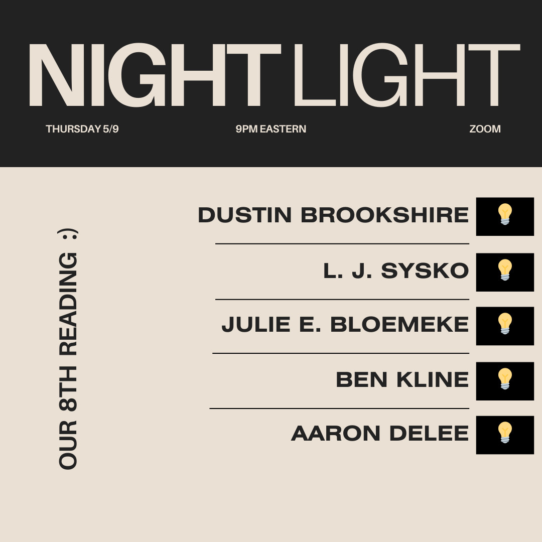 NIGHT LIGHT
THURSDAY 5/9
9PM EASTERN
ZOOM

OUR 8TH READING :)

DUSTIN BROOKSHIRE
L. J. SYSKO
JULIE E. BLOEMEKE
BEN KLINE
AARON DELEE