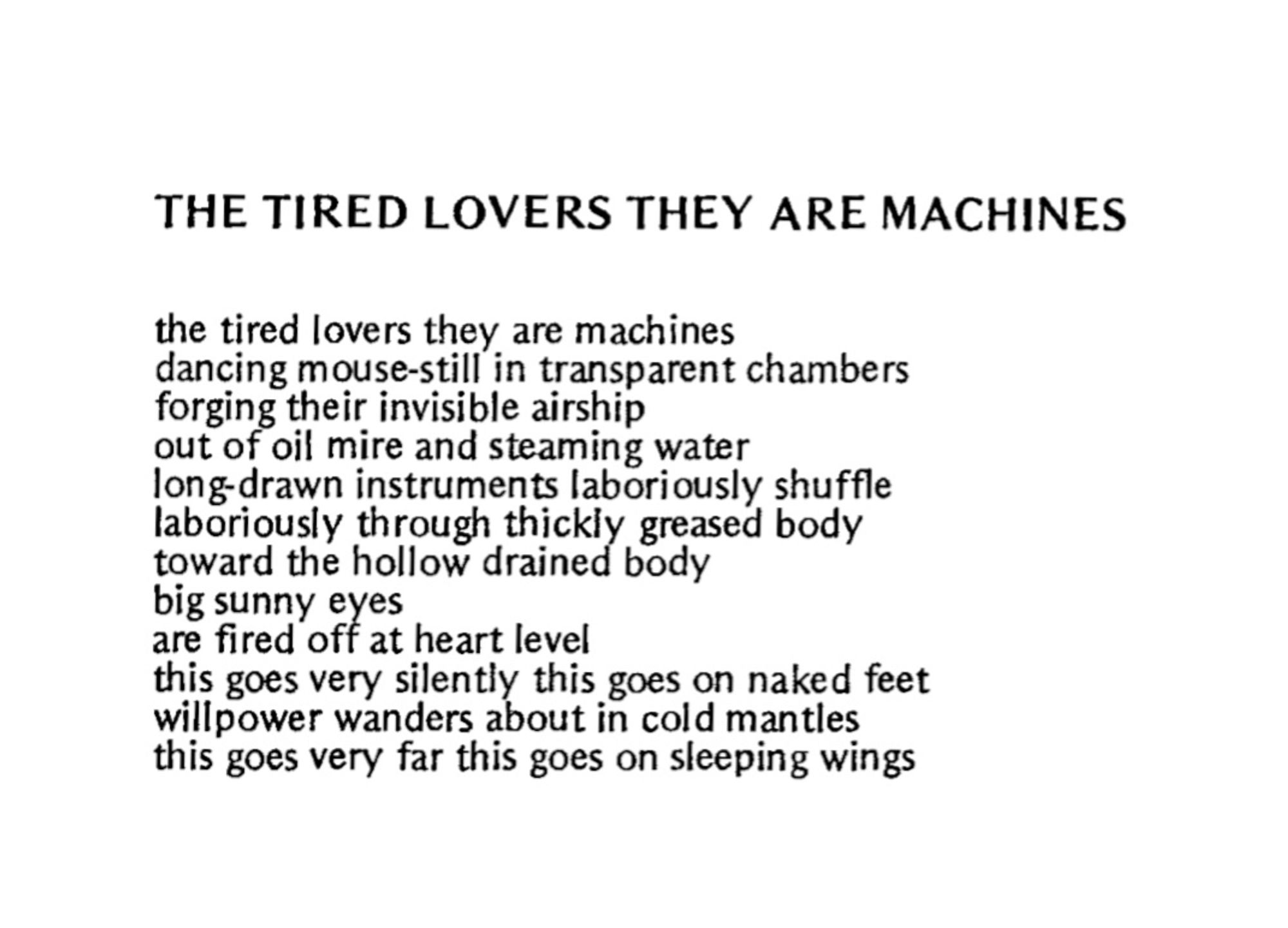 THE TIRED LOVERS THEY ARE MACHINES


the tired lovers they are machines
dancing mouse-still in transparent chambers
forging their invisible airship
out of oil mire and steaming water
long-drawn instruments laboriously shuffle
laboriously through thickly greased body
toward the hollow drained body
big sunny eyes
are fired off at heart level
this goes very silently this goes on naked feet
willpower wanders about in cold mantles
this goes very far this goes on sleeping wings