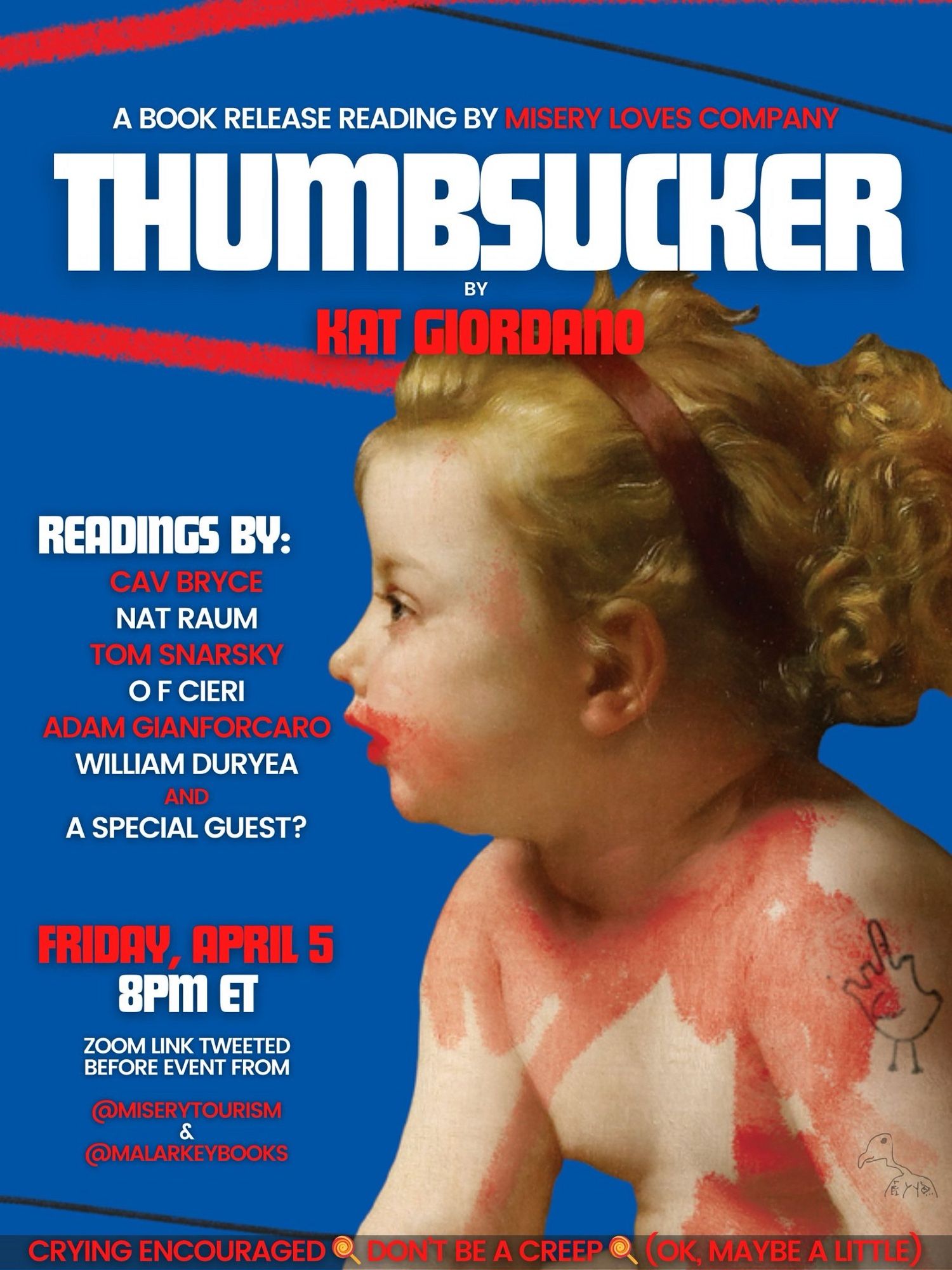 BOOK RELEASE READING BY MISERY LOVES COMPANY
THUMBSUCKER
BY
KAT GIORDANO
READINGS BY:
CAV BRYCE NAT RAUM
TOM SNARSKY
OF CIERI
ADAM GIANFORCARO
WILLIAM DURYEA
AND
A SPECIAL GUEST?
FRIDAY, APRIL 5
8PM ET
ZOOM LINK TWEETED BEFORE EVENT FROM
@MISERYTOURISM @MALARKEYBOOKS
CRYING ENCOURAGED @ DONT BE A CREEP @ (OK, MAYBE A LITTLE)