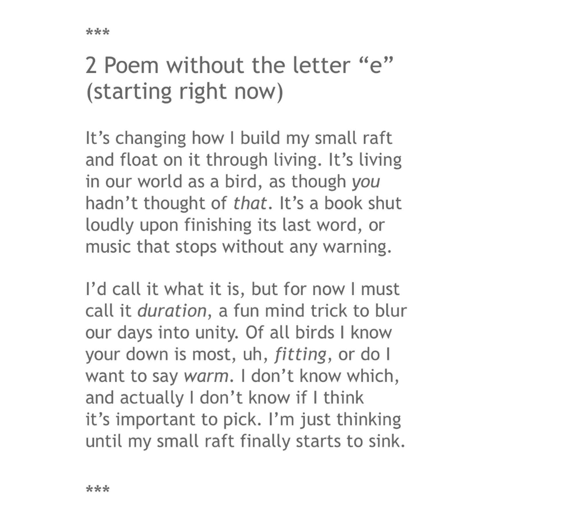 ***
2 Poem without the letter “e” (starting right now)

It’s changing how I build my small raft
and float on it through living. It’s living
in our world as a bird, as though you
hadn’t thought of that. It’s a book shut
loudly upon finishing its last word, or
music that stops without any warning.

I’d call it what it is, but for now I must
call it duration, a fun mind trick to blur
our days into unity. Of all birds I know
your down is most, uh, fitting, or do I
want to say warm. I don’t know which,
and actually I don’t know if I think
it’s important to pick. I’m just thinking
until my small raft finally starts to sink.

***