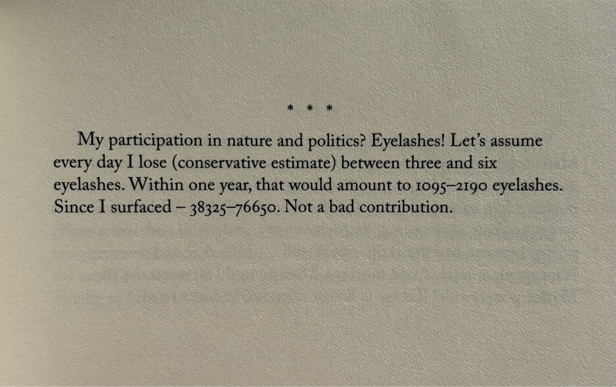 * * *

My participation in nature and politics? Eyelashes! Let's assume every day I lose (conservative estimate) between three and six eyelashes. Within one year, that would amount to 1095-2190 eyelashes. Since I surfaced — 38325-76650. Not a bad contribution.