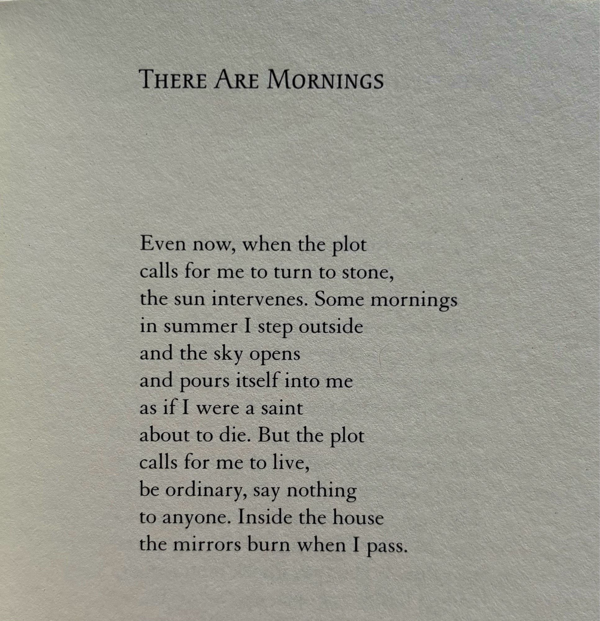 THERE ARE MORNINGS


Even now, when the plot
calls for me to turn to stone,
the sun intervenes. Some mornings
in summer I step outside
and the sky opens
and pours itself into me
as if I were a saint
about to die. But the plot
calls for me to live,
be ordinary, say nothing
to anyone. Inside the house
the mirrors burn when I pass.