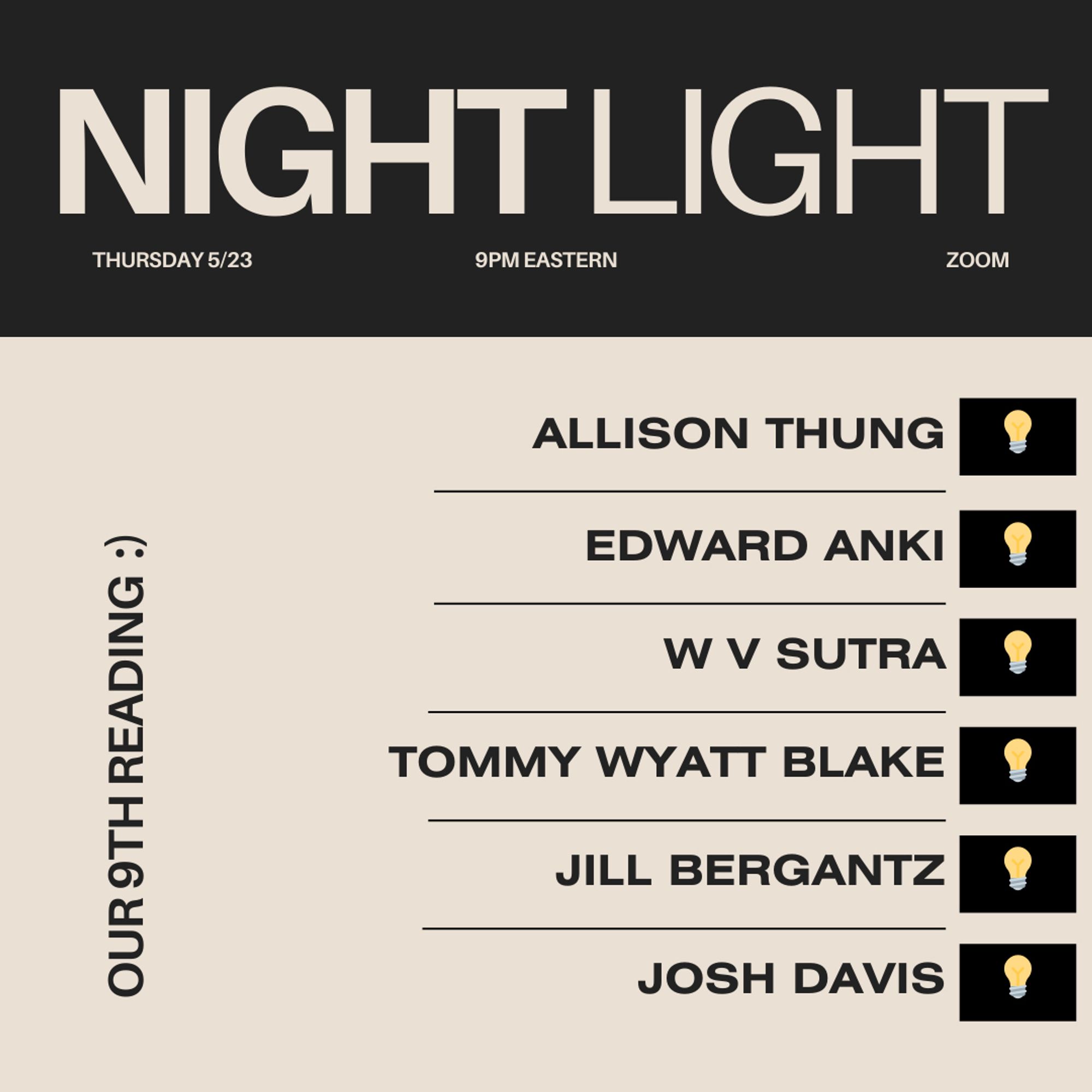 NIGHT LIGHT
THURSDAY 5/23
9PM EASTERN
ZOOM

OUR 9TH READING :)

ALLISON THUNG
EDWARD ANKI
W V SUTRA
TOMMY WYATT BLAKE
JILL BERGANTZ
JOSH DAVIS