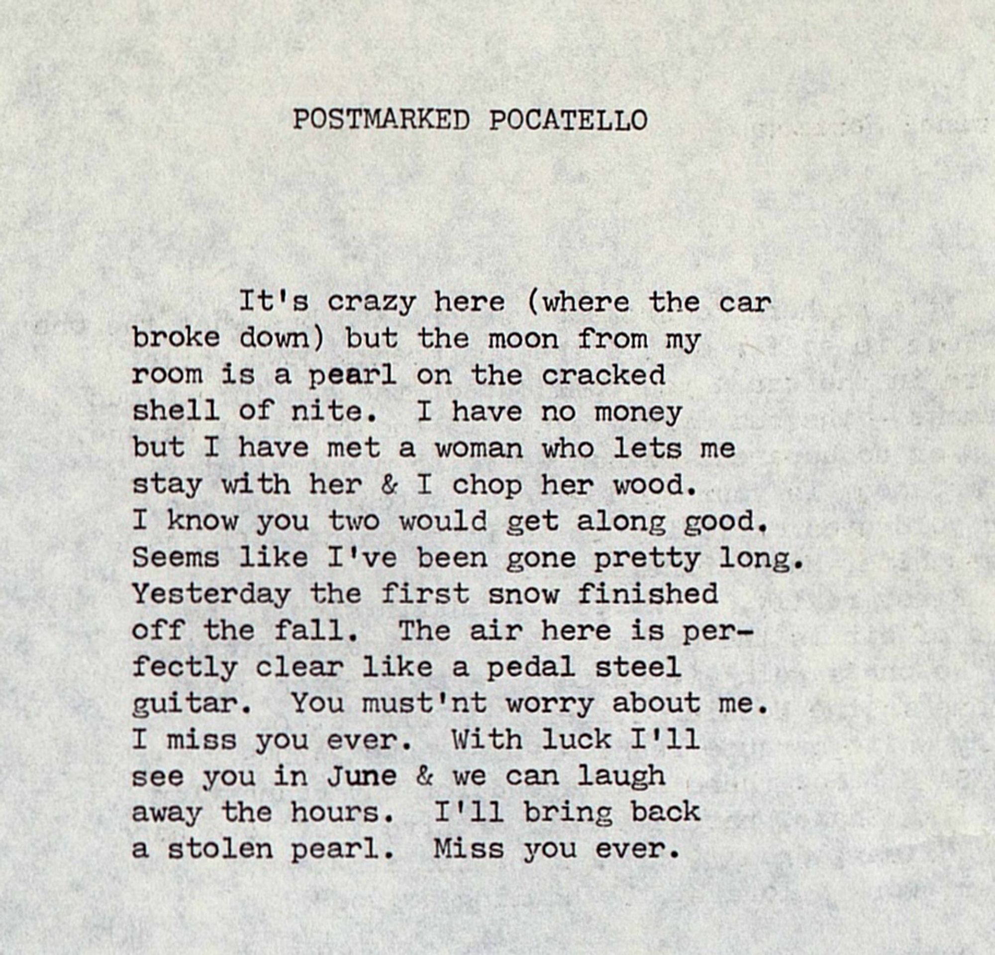 POSTMARKED POCATELLO


It's crazy here (where the car
broke down) but the moon from my
room is a pearl on the cracked
shell of nite.  I have no money
but I have met a woman who lets me
stay with her & I chop her wood.
I know you two would get along good.
Seems like I've been gone pretty long.
Yesterday the first snow finished
off the fall.  The air here is per-
fectly clear like a pedal steel
guitar.  You must'nt worry about me.
I miss you ever.  With luck I'll
see you in June & we can laugh
away the hours.  I'll bring back
a stolen pearl.  Miss you ever.