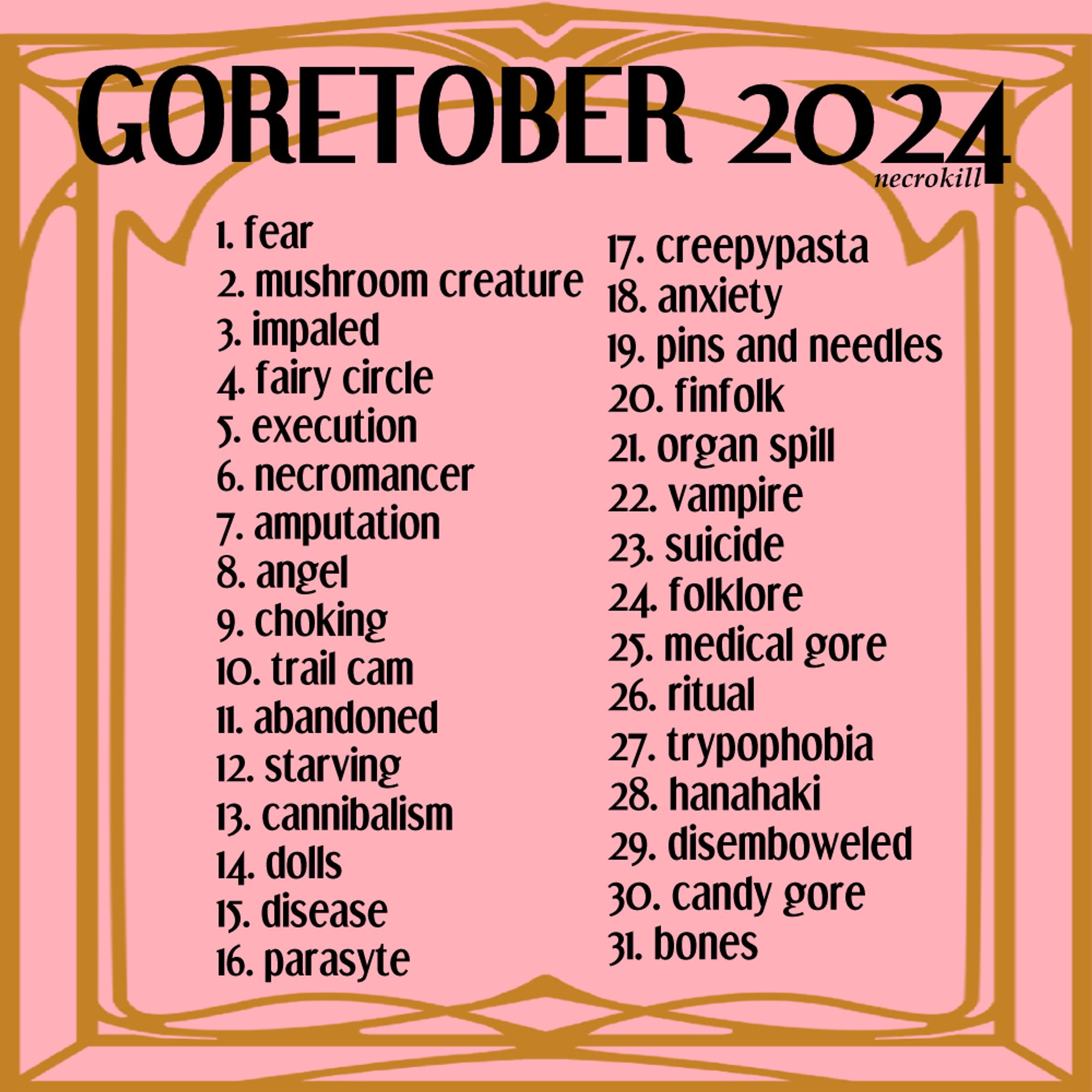 Goretober 2024 list. 
1. fear
2. mushroom creature
3. impaled
4. fairy circle
5. execution
6. necromancer
7. amputation
8. angel
9. choking
10. trail cam
11. abandoned
12. starving
13. cannibalism
14. dolls
15. disease
16. parasyte
17. creepypasta
18. anxiety
19. pins and needles
20. finfolk
21. organ spill
22. vampire
23. suicide
24. folklore
25. medical gore
26. ritual
27. trypophobia
28. hanahaki
29. disemboweled
30. candy gore
31. bones