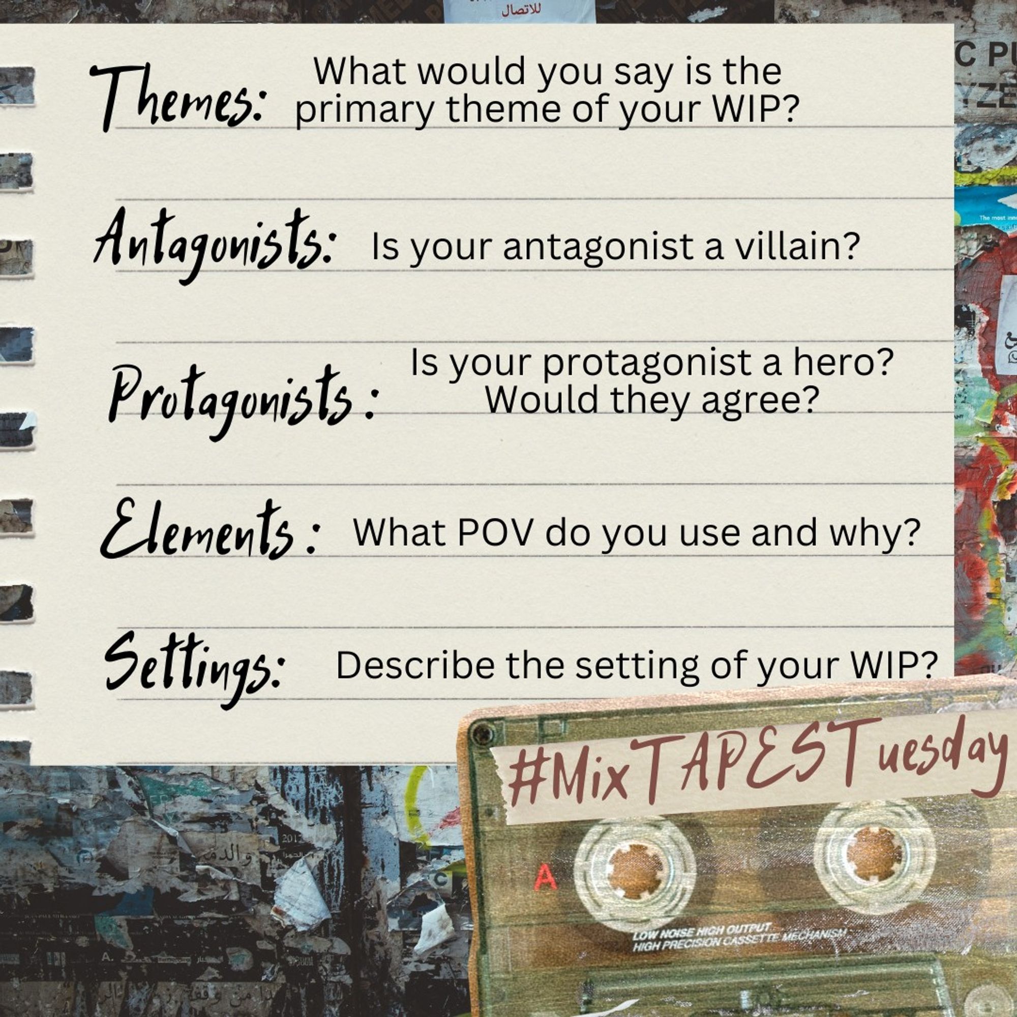 Fragment of a notebook page on a dingy city wall. It reads:
Themes: What is the primary theme of your WIP?
Antagonists: Is your antagonist a villain?
Protagonists: Is your protagonist a hero? Would they agree?
Elements: What POV do you use and why?
Settings: Describe the setting of your WIP?
In the bottom right corner is a picture of an old plastic audio cassette with tape across the top labelled #MixTAPESTuesday