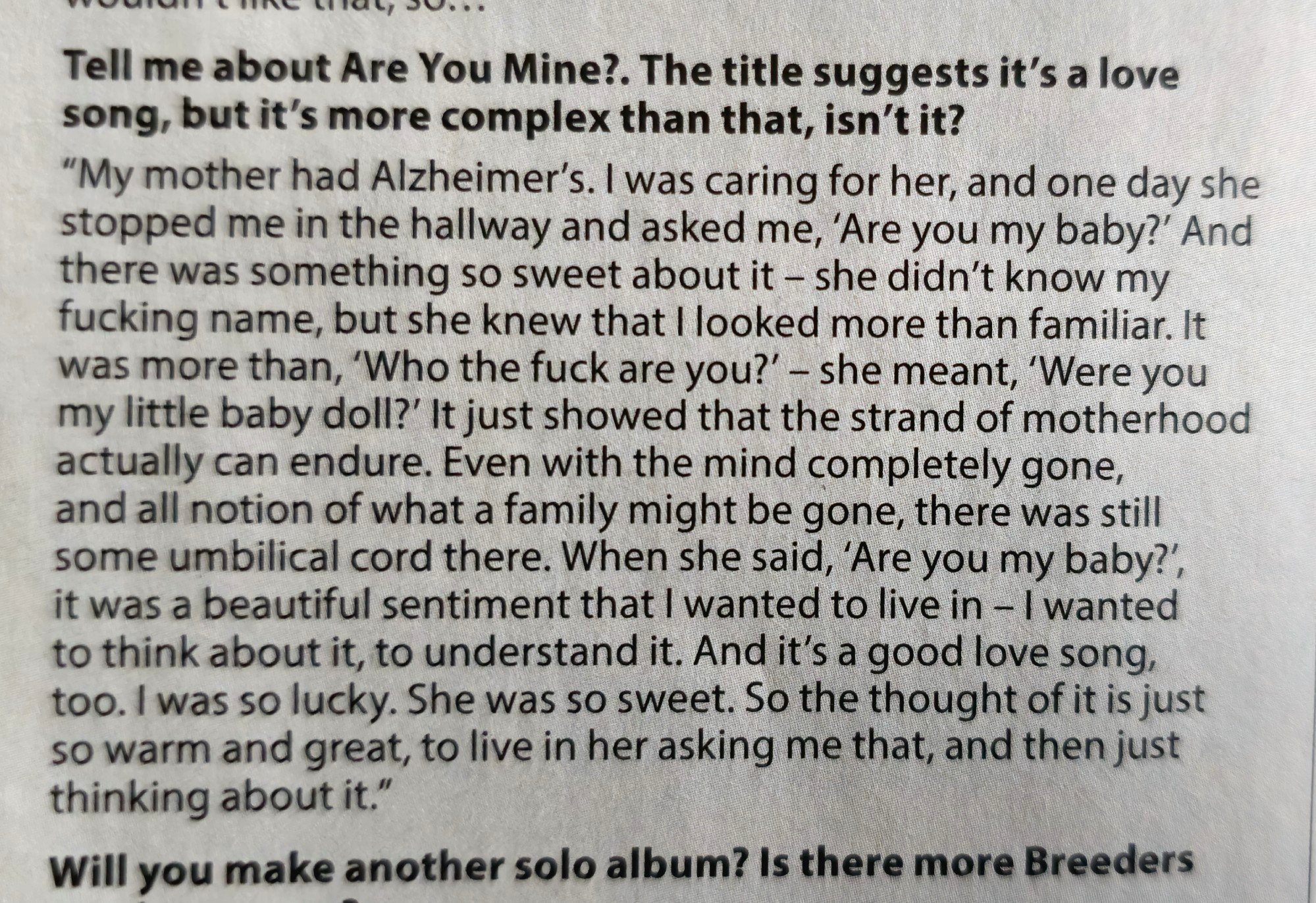 Tell me about Are You Mine?. The title suggests it's a love
song, but it's more complex than that, isn't it?


"My mother had Alzheimer's. I was caring for her, and one day she
stopped me in the hallway and asked me, 'Are you my baby?' And
there was something so sweet about it - she didn't know my
fucking name, but she knew that I looked more than familiar. It
was more than, 'Who the fuck are you?' - she meant, 'Were you
my little baby doll?"' It just showed that the strand of motherhood
actually can endure. Even with the mind completely gone
and all notion of what a family might be gone, there was still
some umbilical cord there. When she said, 'Are you my baby?'
it was a beautiful sentiment that I wanted to live in -I wanted
to think about it, to understand it. And it's a good love song,
too. I was so lucky. She was so sweet. So the thought of it is just
so warm and great, to live in her asking me that, and then just
thinking about it."