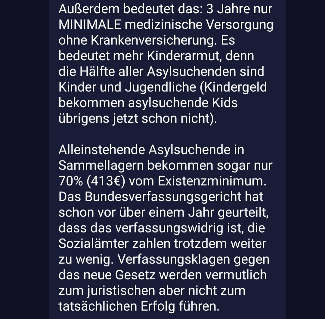 Fortsetzung: Kindergeld bekommen asylsuchende Kids übrigens jetzt schon nicht). 

Alleinstehende Asylsuchende in Sammellagern bekommen sogar nur 70% (413€) vom Existenzminimum. Das Bundesverfassungsgericht hat schon vor über einem Jahr geurteilt, dass das verfassungswidrig ist, die Sozialämter zahlen trotzdem weiter zu wenig. Verfassungsklagen gegen das neue Gesetz werden vermutlich zum juristischen aber nicht zum tatsächlichen Erfolg führen. 

Es geht bei dieser Politik nicht um Abschreckung, denn weniger Geld ändert erwiesenermaßen (!!!) nichts an den Asylantragszahlen. Genauso wie die armenfeindliche Debatte um Vollsanktionen beim Bürgergeld sollen extrem niedrige Sozialleistungen Menschen dazu treiben wirklich jeden Job anzunehmen, egal wie beschissen die Arbeitsbedingungen sind.

Wer rassistische Gesetze macht, ist trotz aller "Zeichen gegen rechts" vor den Rechten eingeknickt.