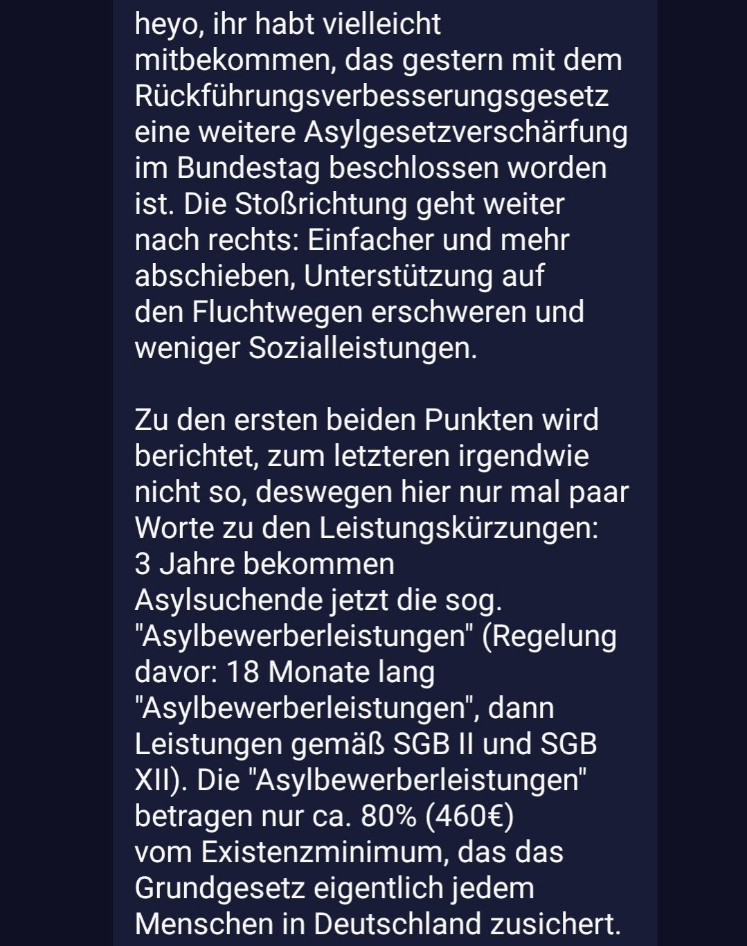 heyo, ihr habt vielleicht mitbekommen, das gestern mit dem Rückführungsverbesserungsgesetz eine weitere Asylgesetzverschärfung im Bundestag beschlossen worden ist. Die Stoßrichtung geht weiter nach rechts: Einfacher und mehr abschieben, Unterstützung auf den Fluchtwegen erschweren und weniger Sozialleistungen. 

Zu den ersten beiden Punkten wird berichtet, zum letzteren irgendwie nicht so, deswegen hier nur mal paar Worte zu den Leistungskürzungen:
3 Jahre bekommen Asylsuchende jetzt die sog. "Asylbewerberleistungen" (Regelung davor: 18 Monate lang "Asylbewerberleistungen", dann Leistungen gemäß SGB II und SGB XII). Die "Asylbewerberleistungen" betragen nur ca. 80% (460€) vom Existenzminimum, das das Grundgesetz eigentlich jedem Menschen in Deutschland zusichert. Außerdem bedeutet das: 3 Jahre nur MINIMALE medizinische Versorgung ohne Krankenversicherung. Es bedeutet mehr Kinderarmut, denn die Hälfte aller Asylsuchenden sind Kinder und Jugendliche (Kindergeld bekommen asylsuchende Kids