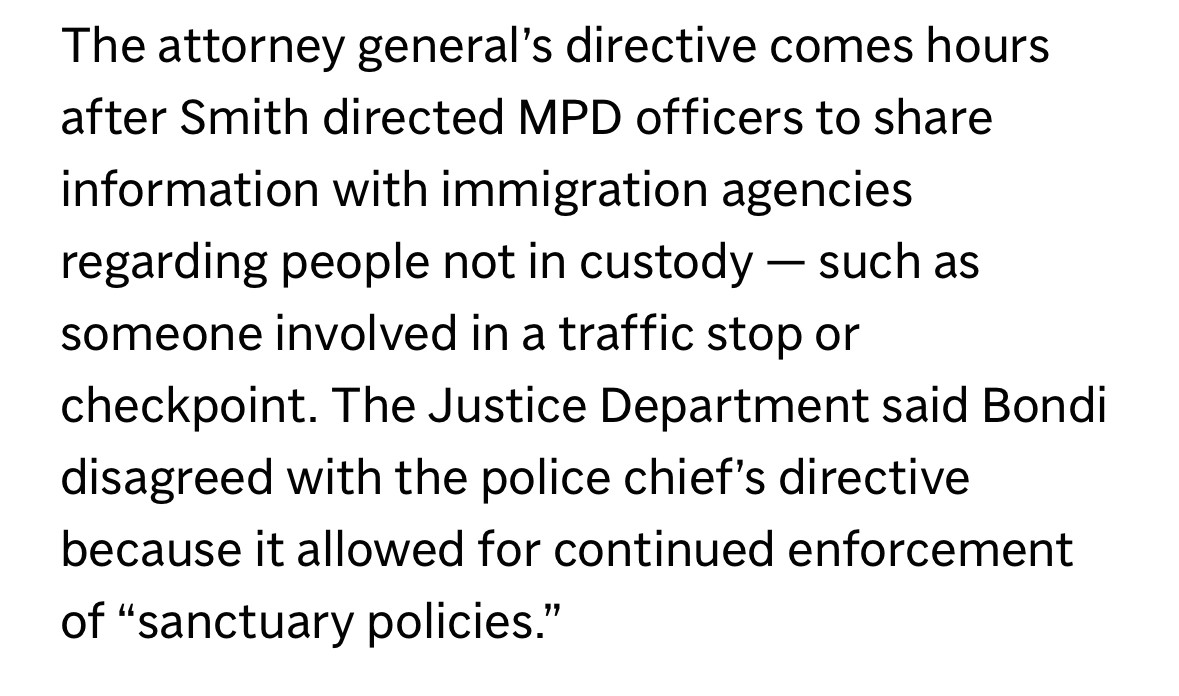 The attorney general's directive comes hours after Smith directed MPD officers to share information with immigration agencies regarding people not in custody - such as someone involved in a traffic stop or
checkpoint. The Justice Department said Bondi disagreed with the police chief's directive because it allowed for continued enforcement of "sanctuary policies."
