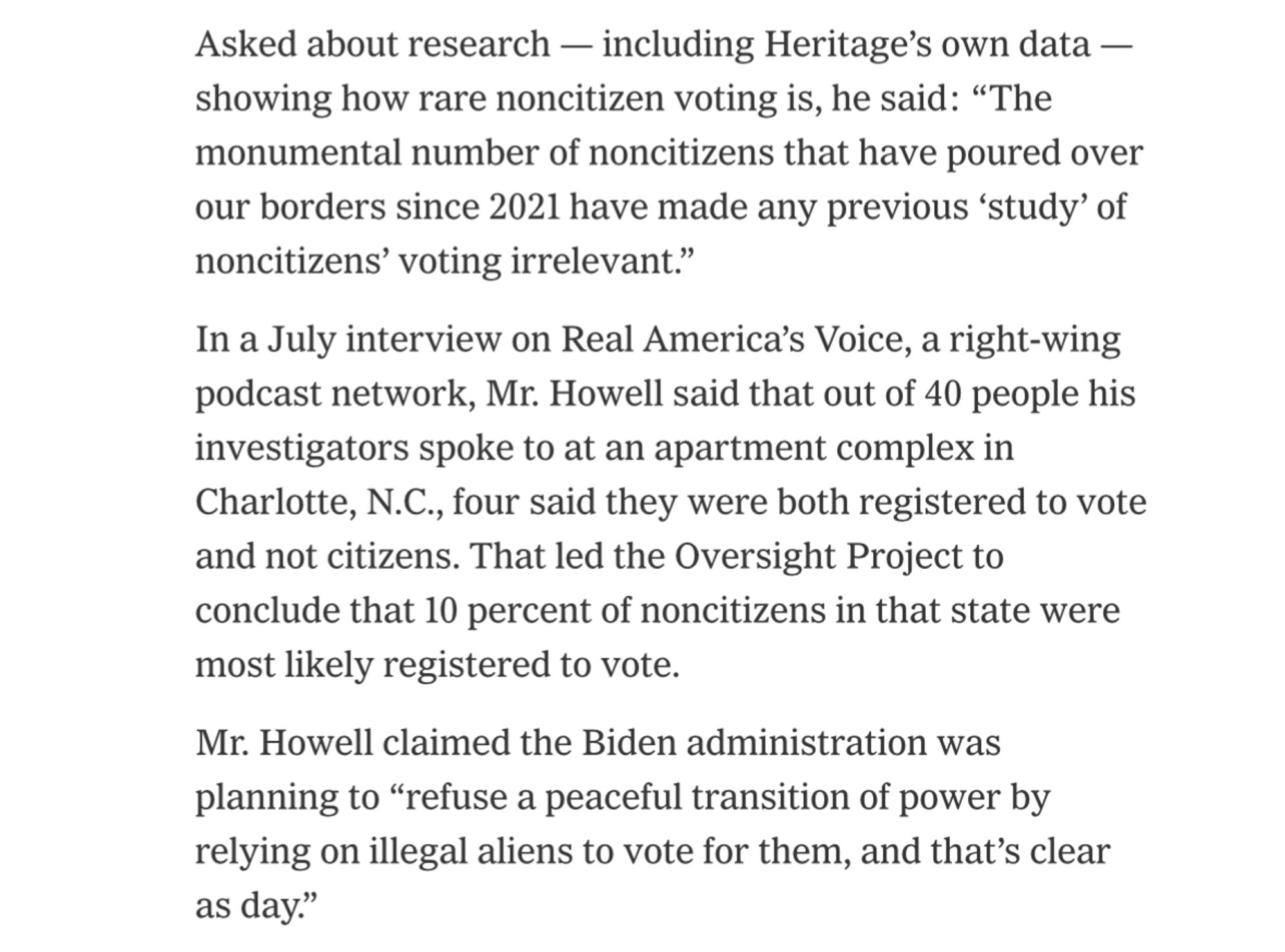 Asked about research — including Heritage’s own data — showing how rare noncitizen voting is, he said: “The monumental number of noncitizens that have poured over our borders since 2021 have made any previous ‘study’ of noncitizens’ voting irrelevant.”
In a July interview on Real America’s Voice, a right-wing podcast network, Mr. Howell said that out of 40 people his investigators spoke to at an apartment complex in Charlotte, N.C., four said they were both registered to vote and not citizens. That led the Oversight Project to conclude that 10 percent of noncitizens in that state were most likely registered to vote.
Mr. Howell claimed the Biden administration was planning to “refuse a peaceful transition of power by relying on illegal aliens to vote for them, and that’s clear as day.”