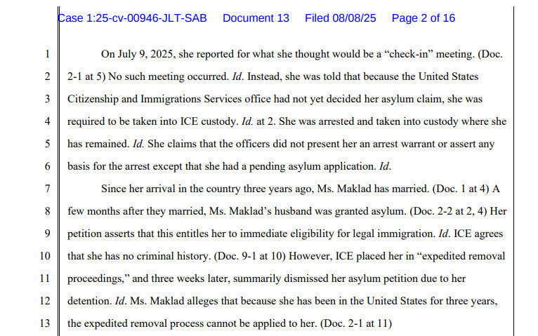 On July 9, 2025, she reported for what she thought would be a “check-in” meeting. (Doc. 2-1 at 5) No such meeting occurred. Id. Instead, she was told that because the United States Citizenship and Immigrations Services office had not yet decided her asylum claim, she was required to be taken into ICE custody. Id. at 2. She was arrested and taken into custody where she has remained. Id. She claims that the officers did not present her an arrest warrant or assert any basis for the arrest except that she had a pending asylum application. Id. Since her arrival in the country three years ago, Ms. Maklad has married. (Doc. 1 at 4) A few months after they married, Ms. Maklad’s husband was granted asylum. (Doc. 2-2 at 2, 4) Her petition asserts that this entitles her to immediate eligibility for legal immigration. Id. ICE agrees that she has no criminal history. (Doc. 9-1 at 10) However, ICE placed her in “expedited removal proceedings,” and three weeks later, summarily dismissed her asylum petition due to her detention. Id. Ms. Maklad alleges that because she has been in the United States for three years, the expedited removal process cannot be applied to her. (Doc. 2-1 at 11)