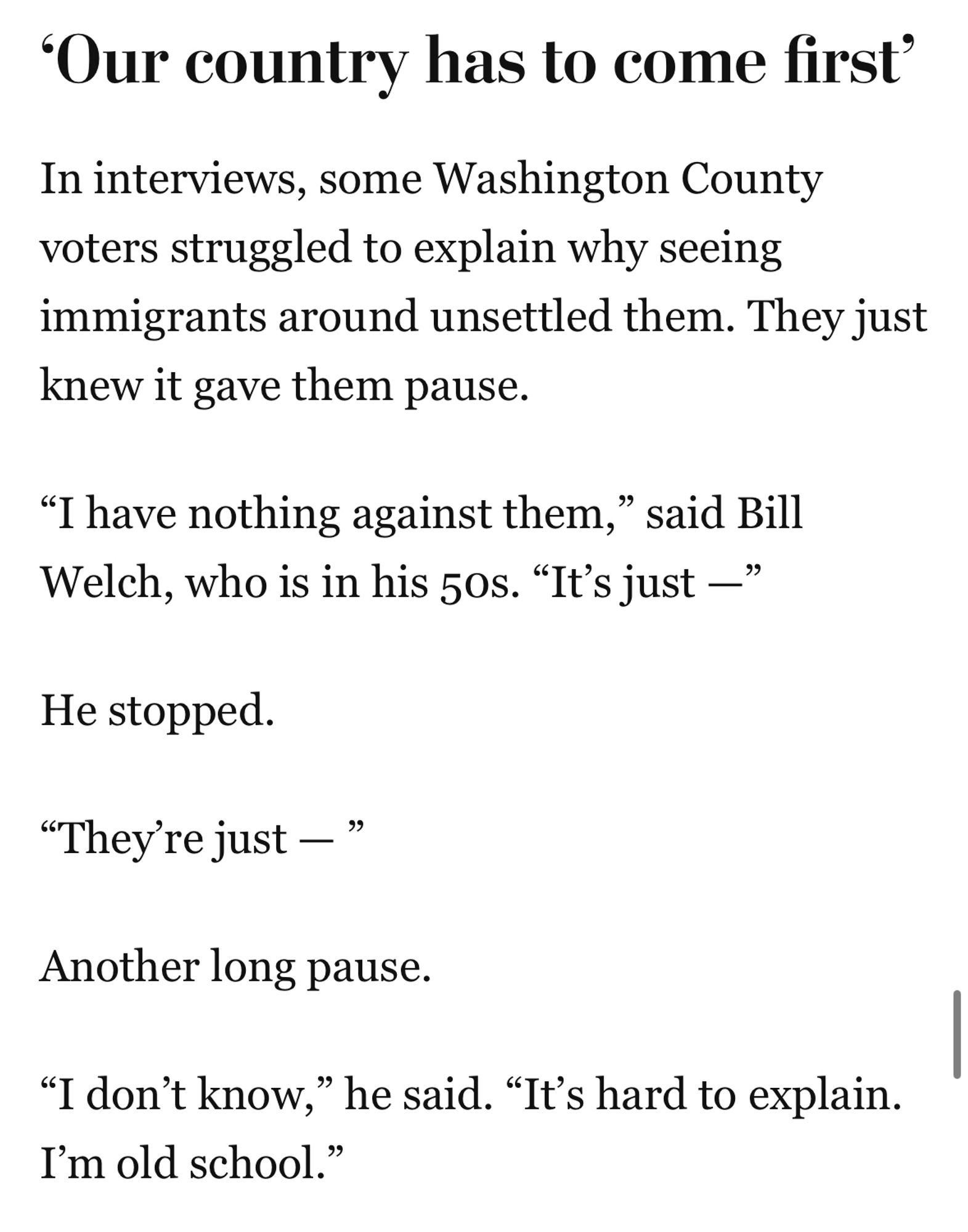 ‘Our country has to come first’
In interviews, some Washington County voters struggled to explain why seeing immigrants around unsettled them. They just knew it gave them pause.
“I have nothing against them,” said Bill Welch, who is in his 50s. “It’s just —”
He stopped.
“They’re just — ”
Another long pause.
“I don’t know,” he said. “It’s hard to explain. I’m old school.”