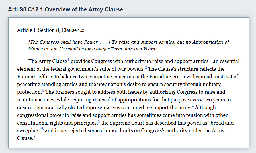 ArtI.S8.C12.1 Overview of the Army Clause
Article I, Section 8, Clause 12:

[The Congress shall have Power . . . ] To raise and support Armies, but no Appropriation of Money to that Use shall be for a longer Term than two Years; . . .

The Army Clause1 provides Congress with authority to raise and support armies—an essential element of the federal government’s suite of war powers.2 The Clause’s structure reflects the Framers’ efforts to balance two competing concerns in the Founding era: a widespread mistrust of peacetime standing armies and the new nation’s desire to ensure security through military protection.3 The Framers sought to address both issues by authorizing Congress to raise and maintain armies, while requiring renewal of appropriations for that purpose every two years to ensure democratically elected representatives continued to support the army.4 Although congressional power to raise and support armies has sometimes come into tension with other constitutional rights and principles,5 the Supreme Court has described this power as broad and sweeping,6 and it has rejected some claimed limits on Congress’s authority under the Army Clause.7