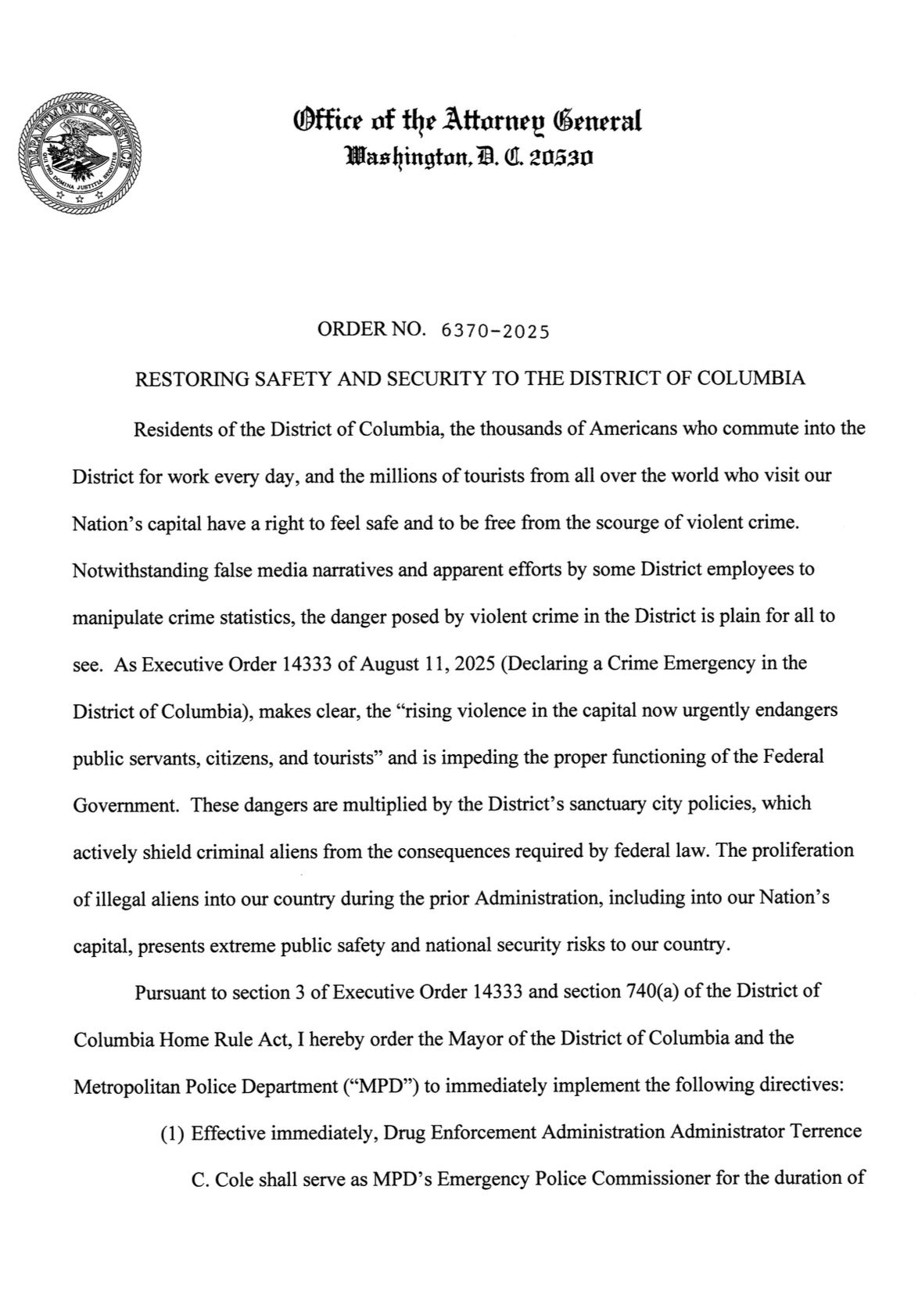 Office of the Attarney General
Washington, A. 0. 20530
ORDER NO. 6370-2025
RESTORING SAFETY AND SECURITY TO THE DISTRICT OF COLUMBIA
Residents of the District of Columbia, the thousands of Americans who commute into the
District for work every day, and the millions of tourists from all over the world who visit our Nation's capital have a right to feel safe and to be free from the scourge of violent crime.
Notwithstanding false media narratives and apparent efforts by some District employees to
manipulate crime statistics, the danger posed by violent crime in the District is plain for all to see. As Executive Order 14333 of August 11, 2025 (Declaring a Crime Emergency in the District of Columbia), makes clear, the "rising violence in the capital now urgently endangers public servants, citizens, and tourists" and is impeding the proper functioning of the Federal Government. These dangers are multiplied by the District's sanctuary city policies, which
actively shield criminal aliens from the consequences required by federal law. The proliferation
of illegal aliens into our country during the prior Administration, including into our Nation's
capital, presents extreme public safety and national security risks to our country.
Pursuant to section 3 of Executive Order 14333 and section 740(a) of the District of
Columbia Home Rule Act, I hereby order the Mayor of the District of Columbia and the Metropolitan Police Department ("MPD") to immediately implement the following directives:
(1) Effective immediately, Drug Enforcement Administration Administrator Terrence
C. Cole shall serve as MPD's Emergency Police Commissioner for the duration of