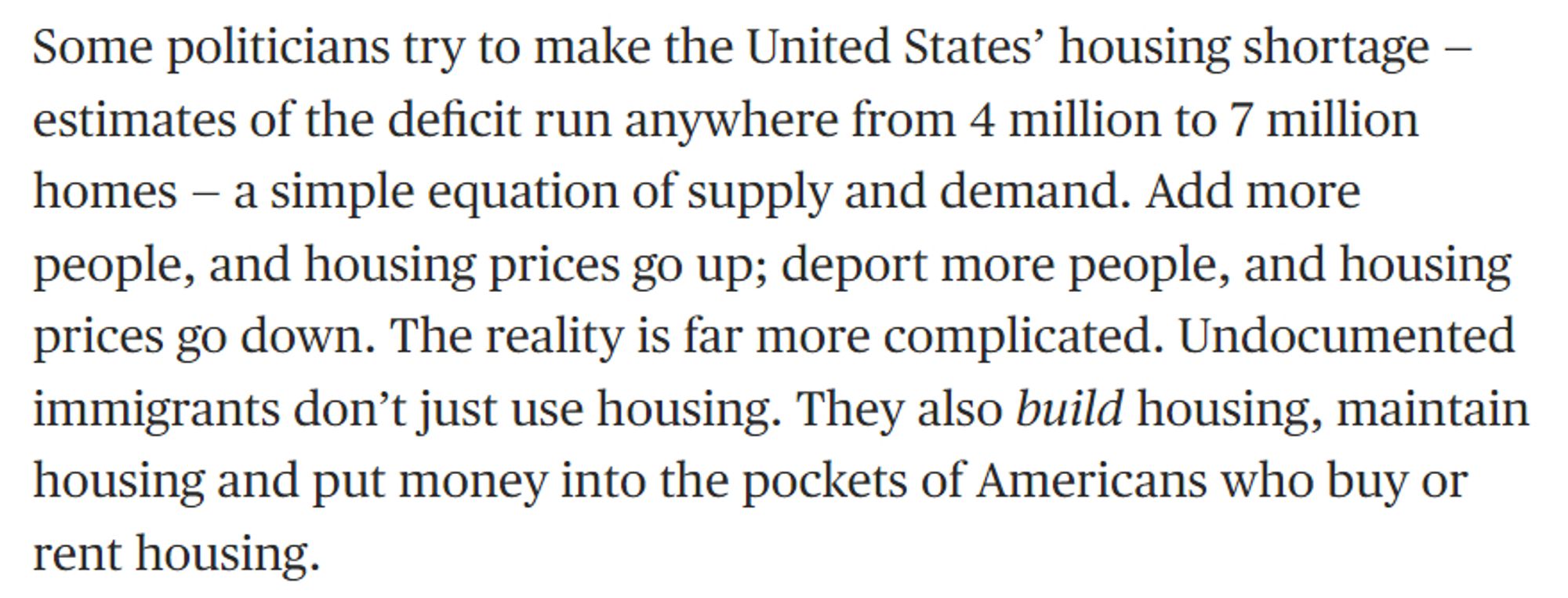 Some politicians try to make the United States’ housing shortage — estimates of the deficit run anywhere from 4 million to 7 million homes — a simple equation of supply and demand. Add more people, and housing prices go up; deport more people, and housing prices go down. The reality is far more complicated. Undocumented immigrants don’t just use housing. They also build housing, maintain housing and put money into the pockets of Americans who buy or rent housing.