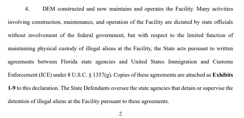 4. DEM constructed and now maintains and operates the Facility. Many activities
involving construction, maintenance, and operation of the Facility are dictated by state officials
without involvement of the federal government, but with respect to the limited function of
maintaining physical custody of illegal aliens at the Facility, the State acts pursuant to written
agreements between Florida state agencies and United States Immigration and Customs
Enforcement (ICE) under 8 U.S.C. § 1357(g). Copies of these agreements are attached as Exhibits
1-9 to this declaration. The State Defendants oversee the state agencies that detain or supervise the
detention of illegal aliens at the Facility pursuant to these agreements. 