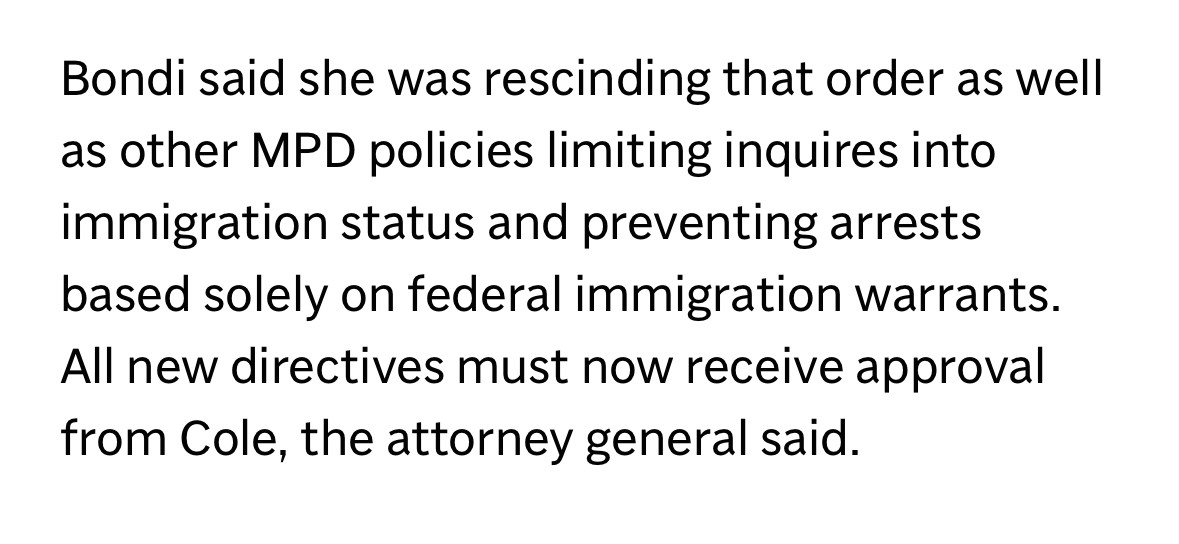 Bondi said she was rescinding that order as well as other MPD policies limiting inquires into immigration status and preventing arrests based solely on federal immigration warrants.
All new directives must now receive approval from Cole, the attorney general said.