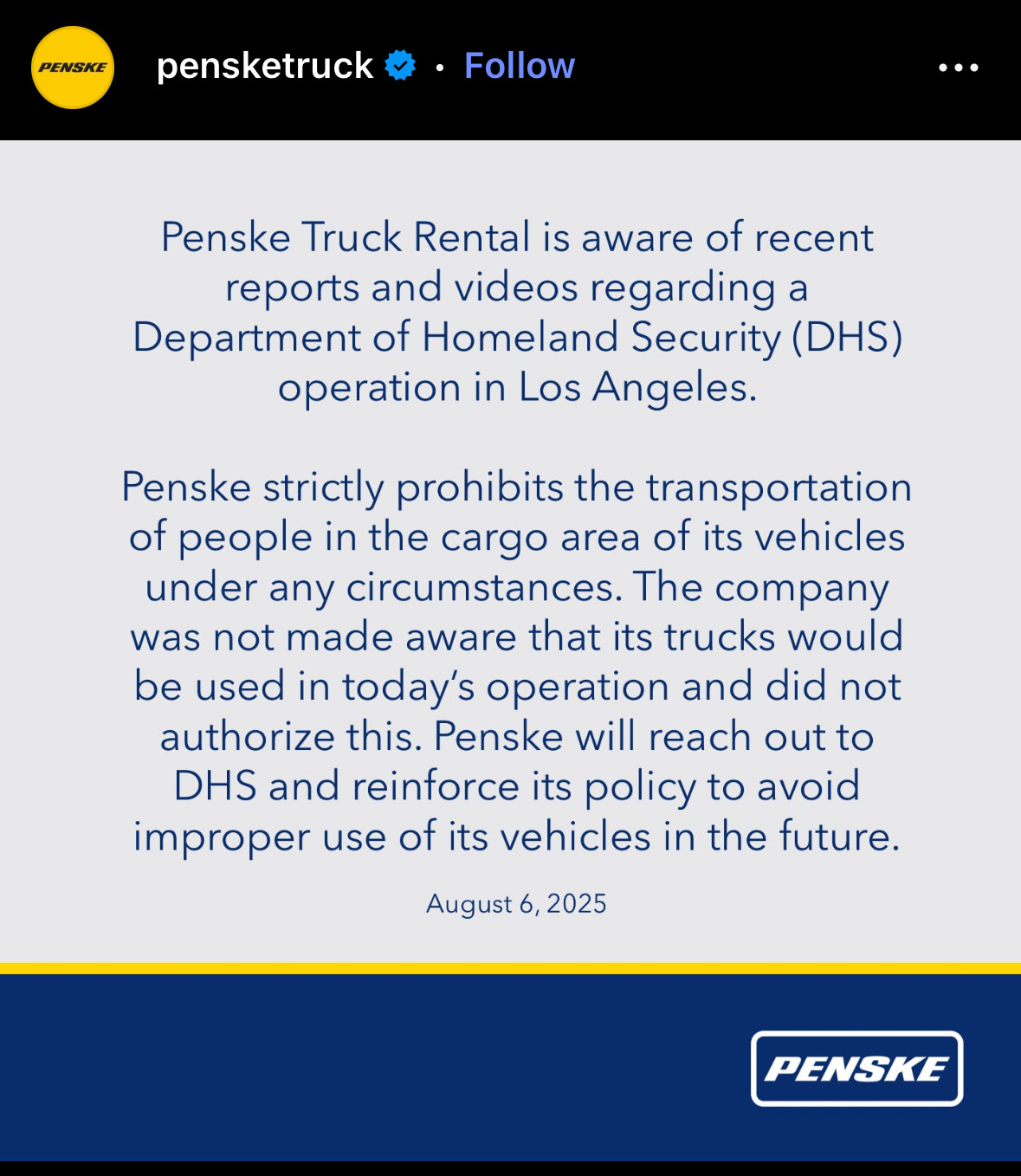 pensketruck * • Follow
...
Penske Truck Rental is aware of recent reports and videos regarding a
Department of Homeland Security (DHS)
operation in Los Angeles.
Penske strictly prohibits the transportation of people in the cargo area of its vehicles under any circumstances. The company was not made aware that its trucks would be used in today's operation and did not authorize this. Penske will reach out to DHS and reinforce its policy to avoid improper use of its vehicles in the future.
August 6, 2025
PENSKE