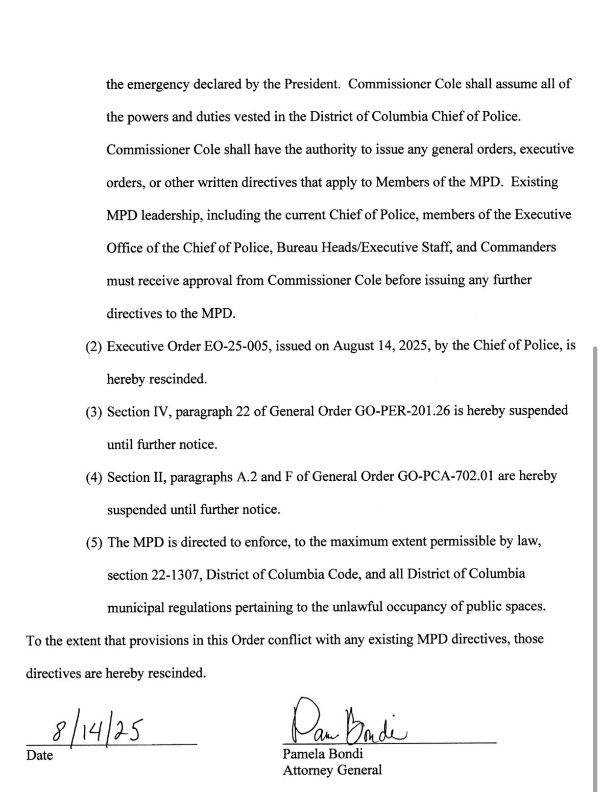 the emergency declared by the President. Commissioner Cole shall assume all of
the powers and duties vested in the District of Columbia Chief of Police.
Commissioner Cole shall have the authority to issue any general orders, executive
orders, or other written directives that apply to Members of the MPD. Existing MPD leadership, including the current Chief of Police, members of the Executive Office of the Chief of Police, Bureau Heads/Executive Staff, and Commanders must receive approval from Commissioner Cole before issuing any further
directives to the MPD.
(2) Executive Order EO-25-005, issued on August 14, 2025, by the Chief of Police, is hereby rescinded.
(3) Section IV, paragraph 22 of General Order GO-PER-201.26 is hereby suspended until further notice.
(4) Section II, paragraphs A.2 and F of General Order GO-PCA-702.01 are hereby suspended until further notice.
(5) The MPD is directed to enforce, to the maximum extent permissible by law, section 22-1307, District of Columbia Code, and all District of Columbia municipal regulations pertaining to the unlawful occupancy of public spaces.
To the extent that provisions in this Order conflict with any existing MPD directives, those directives are hereby rescinded.
8/14/25
Date
Dan Badi
Pamela Bondi
Attorney General