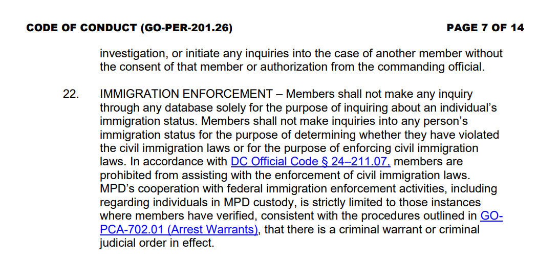 CODE OF CONDUCT (GO-PER-201.26) PAGE 7 OF 14 investigation, or initiate any inquiries into the case of another member without the consent of that member or authorization from the commanding official. 22. IMMIGRATION ENFORCEMENT – Members shall not make any inquiry through any database solely for the purpose of inquiring about an individual’s immigration status. Members shall not make inquiries into any person’s immigration status for the purpose of determining whether they have violated the civil immigration laws or for the purpose of enforcing civil immigration laws. In accordance with DC Official Code § 24–211.07, members are prohibited from assisting with the enforcement of civil immigration laws. MPD’s cooperation with federal immigration enforcement activities, including regarding individuals in MPD custody, is strictly limited to those instances where members have verified, consistent with the procedures outlined in GOPCA-702.01 (Arrest Warrants), that there is a criminal warrant or criminal judicial order in effect.