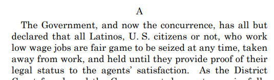 The Government, and now the concurrence, has all but
declared that all Latinos, U. S. citizens or not, who work
low wage jobs are fair game to be seized at any time, taken
away from work, and held until they provide proof of their
legal status to the agents’ satisfaction.
