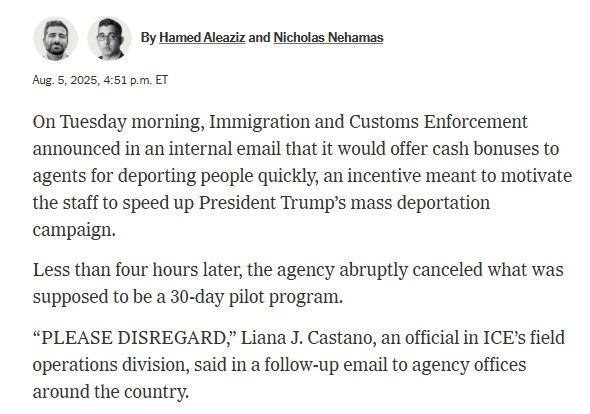 Hamed AleazizNicholas Nehamas
By Hamed Aleaziz and Nicholas Nehamas
Aug. 5, 2025, 4:51 p.m. ET
On Tuesday morning, Immigration and Customs Enforcement announced in an internal email that it would offer cash bonuses to agents for deporting people quickly, an incentive meant to motivate the staff to speed up President Trump’s mass deportation campaign.
Less than four hours later, the agency abruptly canceled what was supposed to be a 30-day pilot program.
“PLEASE DISREGARD,” Liana J. Castano, an official in ICE’s field operations division, said in a follow-up email to agency offices around the country.