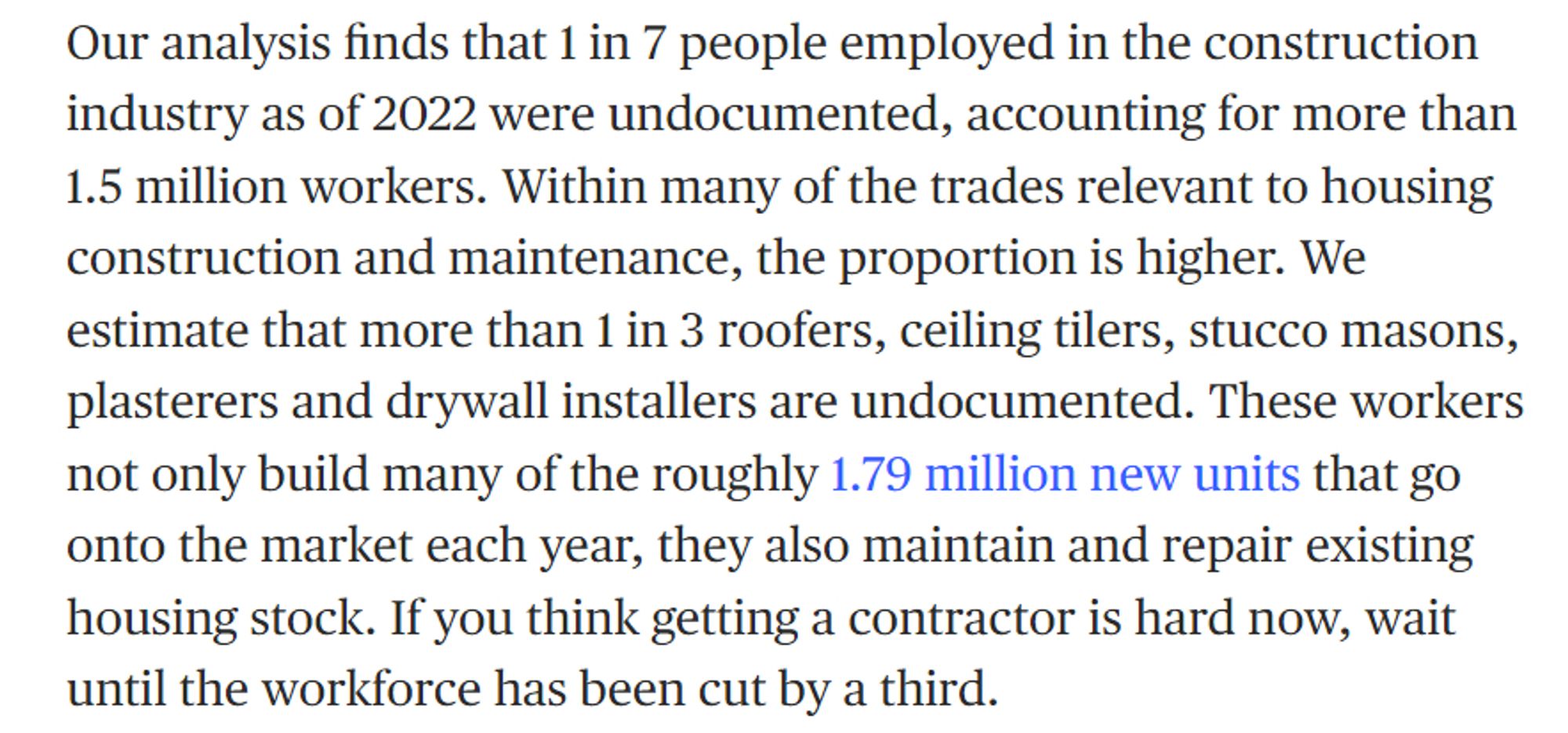 Our analysis finds that 1 in 7 people employed in the construction industry as of 2022 were undocumented, accounting for more than 1.5 million workers. Within many of the trades relevant to housing construction and maintenance, the proportion is higher. We estimate that more than 1 in 3 roofers, ceiling tilers, stucco masons, plasterers and drywall installers are undocumented. These workers not only build many of the roughly 1.79 million new units that go onto the market each year, they also maintain and repair existing housing stock. If you think getting a contractor is hard now, wait until the workforce has been cut by a third.