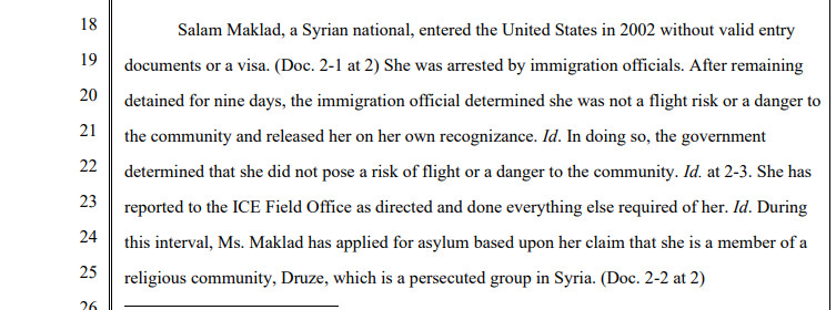 Salam Maklad, a Syrian national, entered the United States in 2002 without valid entry documents or a visa. (Doc. 2-1 at 2) She was arrested by immigration officials. After remaining detained for nine days, the immigration official determined she was not a flight risk or a danger to the community and released her on her own recognizance. Id. In doing so, the government determined that she did not pose a risk of flight or a danger to the community. Id. at 2-3. She has reported to the ICE Field Office as directed and done everything else required of her. Id. During this interval, Ms. Maklad has applied for asylum based upon her claim that she is a member of a religious community, Druze, which is a persecuted group in Syria. (Doc. 2-2 at 2)