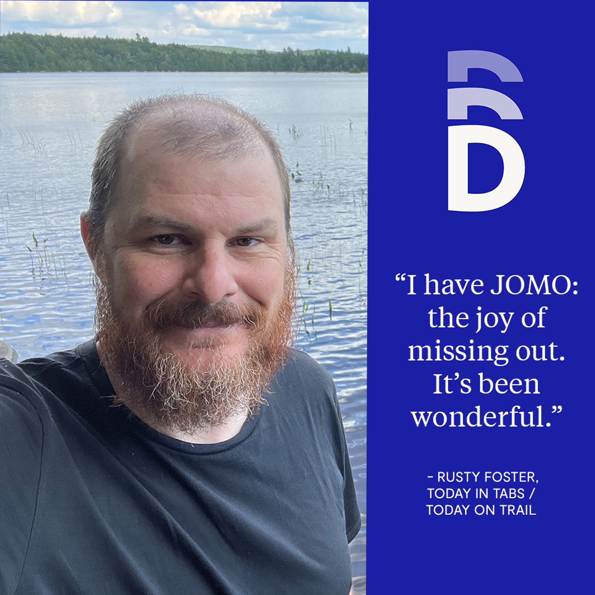 Photo of Rusty Foster in front of a lake with text on the right side, "I have JOMO: the joy of missing out. It’s been wonderful." — Rusty Foster, Today in Tabs / Today on Trail