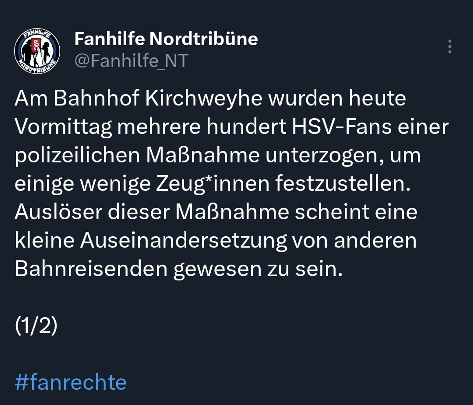 Tweet Fanhilfe Nordtribüne:
Am Bahnhof Kirchweyhe wurden heute Vormittag mehrere hundert HSV-Fans einer polizeilichen Maßnahme unterzogen, um einige wenige Zeug*innen festzustellen. Auslöser dieser Maßnahme scheint eine kleine Auseinandersetzung von anderen Bahnreisenden gewesen zu sein.

(1/2)