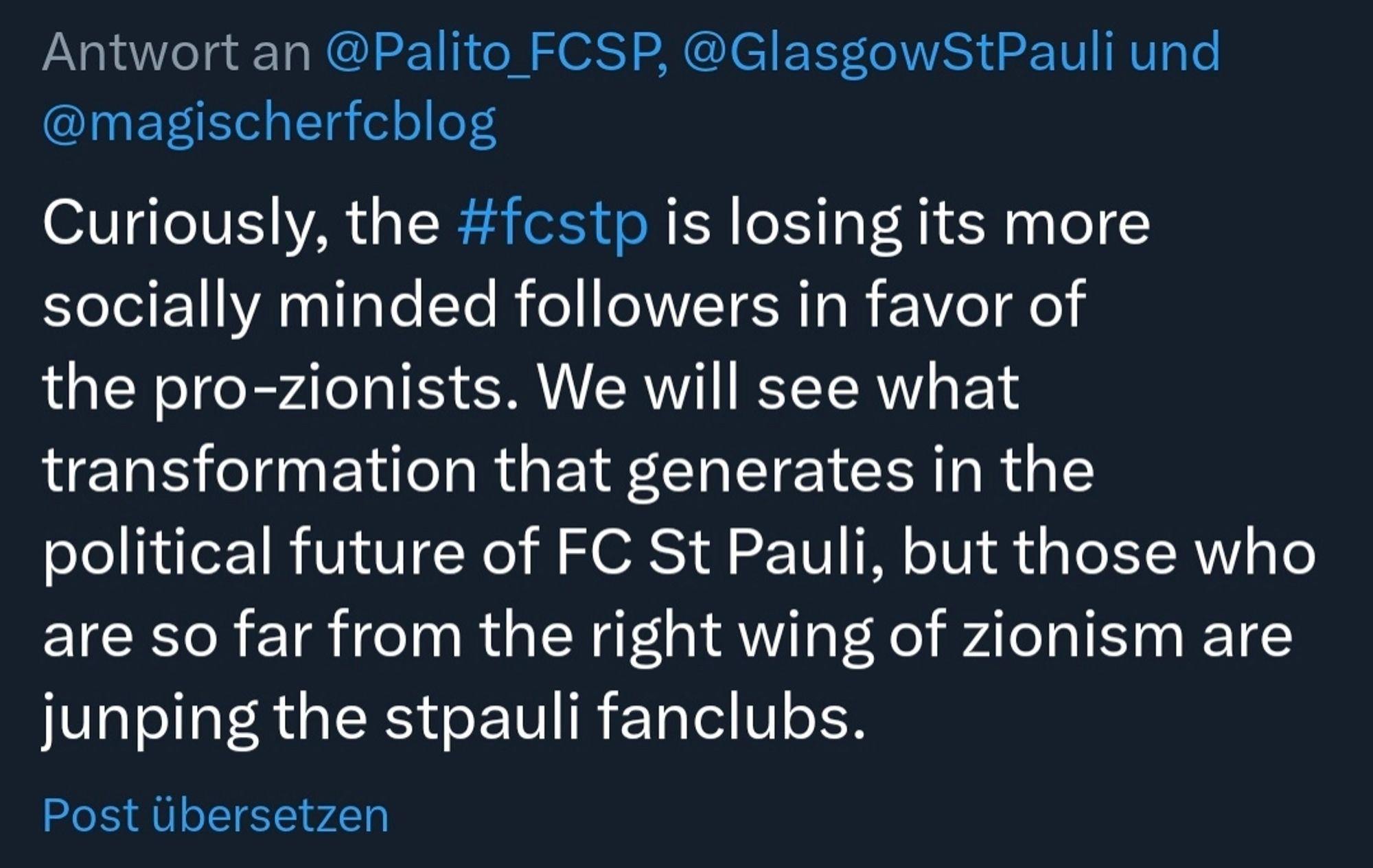 Screenshot eines Tweets eines St Pauli Fans. Inhalt:
" Curiously, the #fcstp is losing its more socially minded followers in favor of the pro-zionists. We will see what transformation that generates in the
political future of FC St Pauli, but those who are so far from the right wing of zionism are jumping the stpauli fanclubs. "