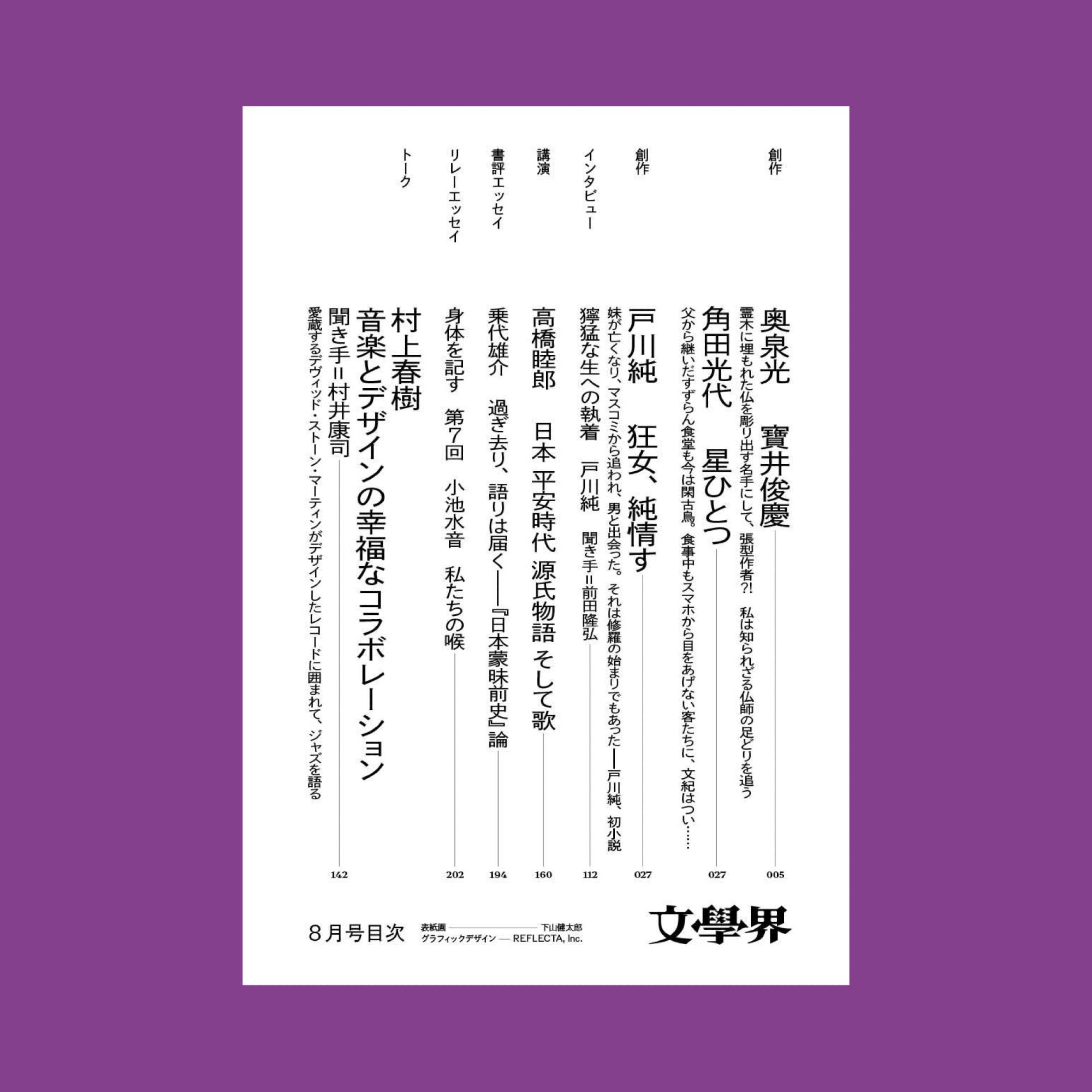 創作
奥泉光　寶井俊慶
霊木に埋もれた仏を彫り出す名手にして、張型作者?!　私は知られざる仏師の足どりを追う　

角田光代　星ひとつ
父から継いだすずらん食堂も今は閑古鳥。食事中もスマホから目をあげない客たちに、文紀はつい……

創作
戸川純　狂女、純情す
妹が亡くなり、マスコミから追われ、男と出会った。それは修羅の始まりでもあったー戸川純、初小説

インタビュー
獰猛な生への執着　戸川純　聞き手=前田隆弘

講演
高橋睦郎　日本 平安時代 源氏物語 そして歌

書評エッセイ
乗代雄介　過ぎ去り、語りは届く——『日本蒙昧前史』論

リレーエッセイ
身体を記す　第7回　小池水音　私たちの喉

トーク
村上春樹
音楽とデザインの幸福なコラボレーション
聞き手=村井康司
愛蔵するデヴィッド・ストーン・マーティンがデザインしたレコードに囲まれて、ジャズを語る