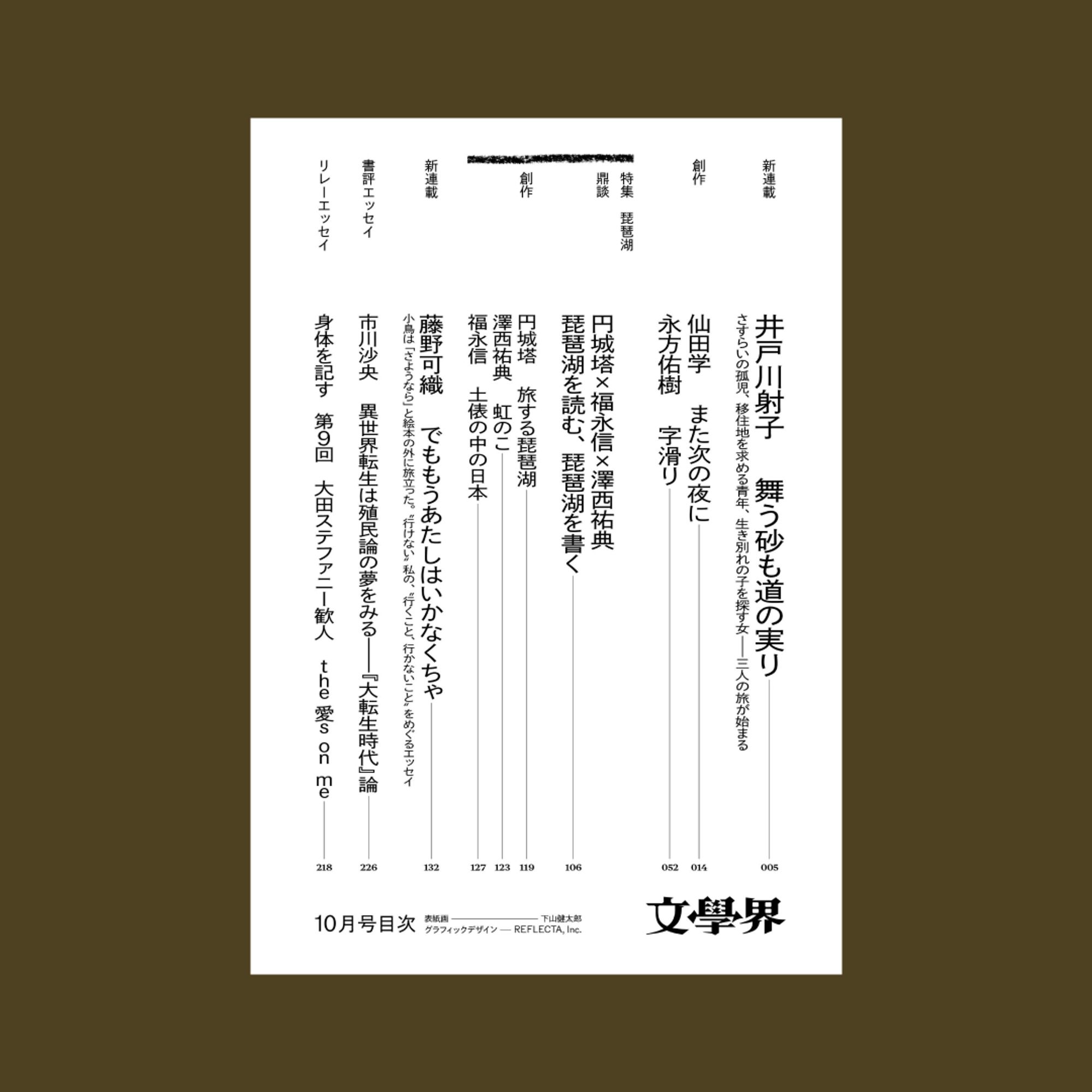 文學界の目次の1/3枚目です。こげ茶色の背景に文學界10月号の目次の画像が配置されています。次の2枚目、3枚目も同様です。

文字内容は下記の通りです。

【新連載】
井戸川射子「舞う砂も道の実り」
さすらいの孤児、移住地を求める青年、生き別れの子を探す女―三人の旅が始まる

【創作】
仙田学「また次の夜に」
永方佑樹「字滑り」

【特集】「琵琶湖」
・鼎談　円城塔×福永信×澤西祐典「琵琶湖を読む、琵琶湖を書く」
・創作
円城塔「旅する琵琶湖」
澤西祐典「虹のこ」
福永信「土俵の中の日本」

藤野可織「でももうあたしはいかなくちゃ」
小鳥は「さようなら」と絵本の外に旅立った。〝行けない〟私の、〝行くこと、行かないこと〟をめぐるエッセイ

【書評エッセイ】
市川沙央「異世界転生は殖民論の夢をみる—『大転生時代』論 」

【リレーエッセイ「身体を記す」】
第9回　大田ステファニー歓人「the愛s on me」