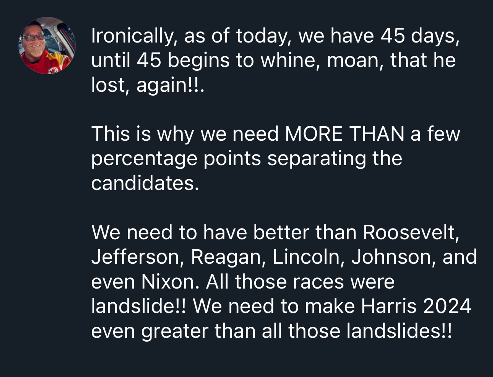 Ironically, as of today, we have 45 days, until 45 begins to whine, moan, that he lost, again!!. 

This is why we need MORE THAN a few percentage points separating the candidates. 

We need to have better than Roosevelt, Jefferson, Reagan, Lincoln, Johnson, and even Nixon. All those races were landslide!! We need to make Harris 2024 even greater than all those landslides!!