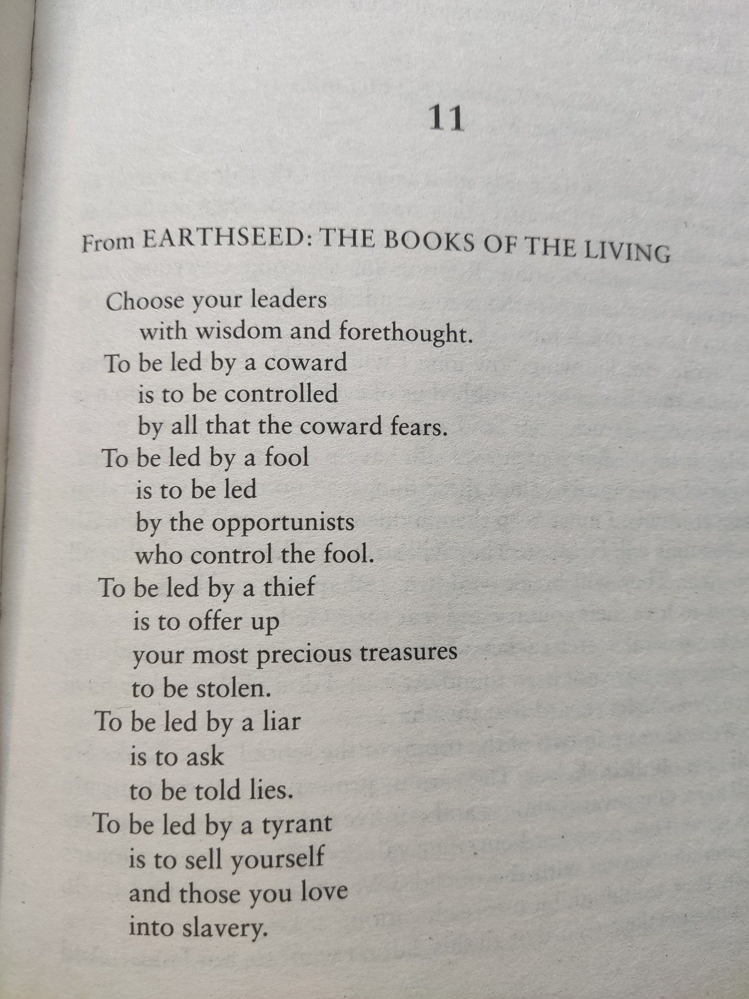 From EARTHSEED: THE BOOKS OF THE LIVING
Choose your leaders
with wisdom and forethought.
To be led by a coward
is to be controlled
by all that the coward fears.
To be led by a fool
is to be led
by the opportunists 
who control the fool.
To be led by a thief
is to offer up
your most precious treasures
to be stolen.
To be led by a liar
is to ask
to be told lies.
To be led by a tyrant
Is to sell yourself
And those you love
into slavery.