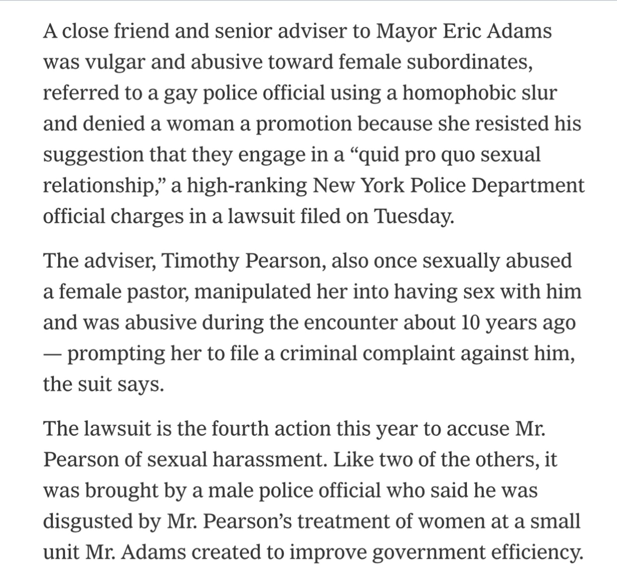 A close friend and senior adviser to Mayor Eric Adams was vulgar and abusive toward female subordinates, referred to a gay police official using a homophobic slur and denied a woman a promotion because she resisted his suggestion that they engage in a "quid pro quo sexual relationship," a high-ranking New York Police Department official charges in a lawsuit filed on Tuesday.
The adviser, Timothy Pearson, also once sexually abused a female pastor, manipulated her into having sex with him and was abusive during the encounter about 10 years ago
- prompting her to file a criminal complaint against him, the suit says.
The lawsuit is the fourth action this year to accuse Mr.
Pearson of sexual harassment. Like two of the others, it was brought by a male police official who said he was disgusted by Mr. Pearson's treatment of women at a small unit Mr. Adams created to improve government efficiency.