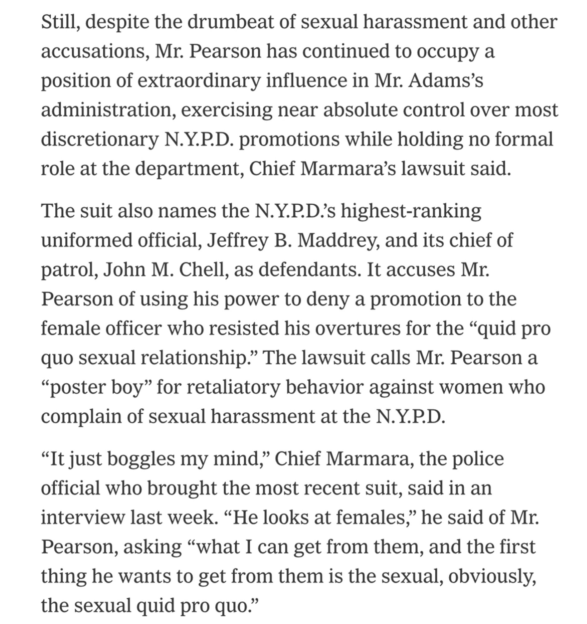 Still, despite the drumbeat of sexual harassment and other accusations, Mr. Pearson has continued to occupy a position of extraordinary influence in Mr. Adams's administration, exercising near absolute control over most discretionary N.Y.P.D. promotions while holding no formal role at the department, Chief Marmara's lawsuit said.
The suit also names the N.Y.P.D?'s highest-ranking uniformed official, Jeffrey B. Maddrey, and its chief of patrol, John M. Chell, as defendants. It accuses Mr.
Pearson of using his power to deny a promotion to the female officer who resisted his overtures for the "quid pro quo sexual relationship." The lawsuit calls Mr. Pearson a
"poster boy" for retaliatory behavior against women who complain of sexual harassment at the N.Y.P.D.
"It just boggles my mind," Chief Marmara, the police official who brought the most recent suit, said in an interview last week. "He looks at females," he said of Mr.
Pearson, asking "what I can get from them, and the first thing he w