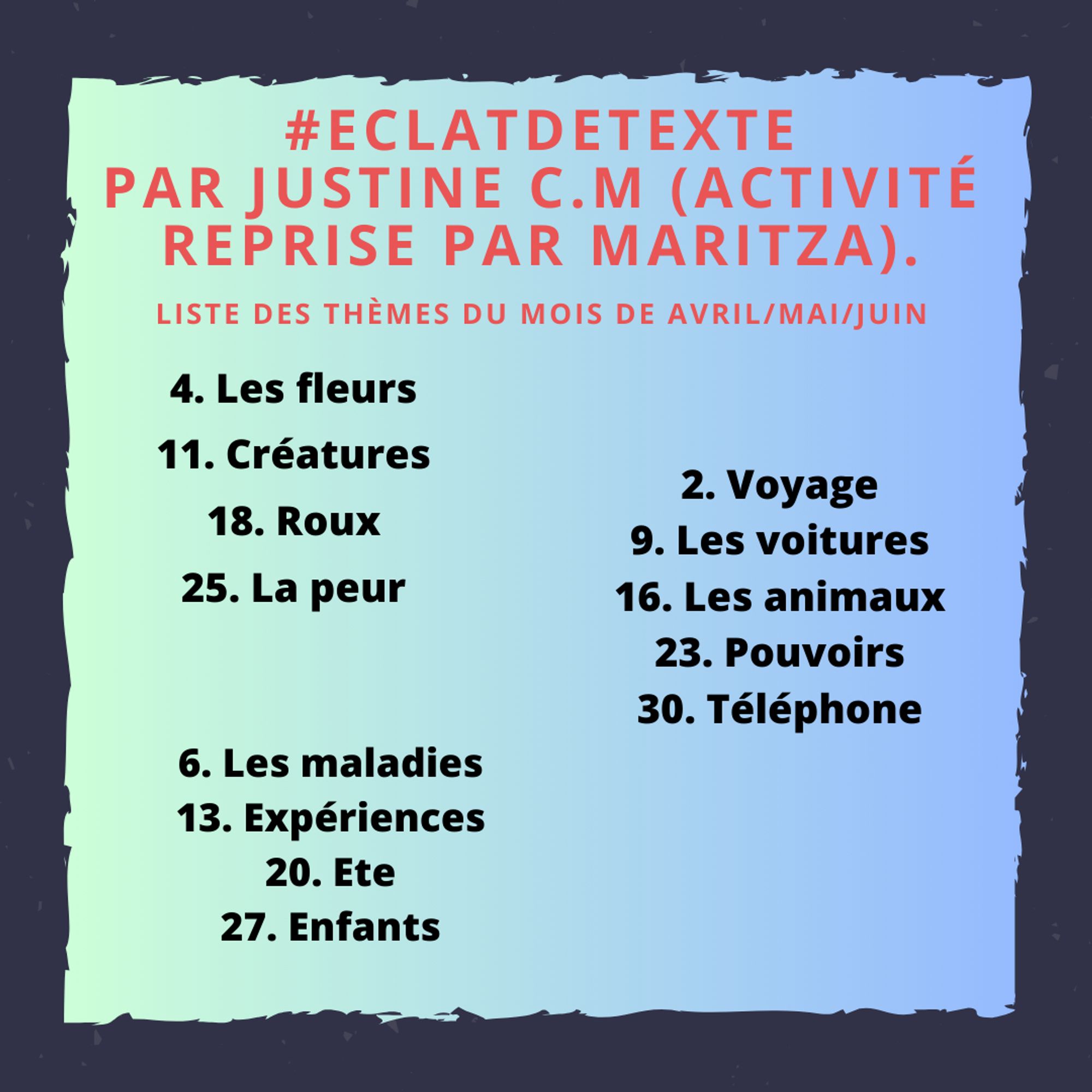 #EclatdeTexte
Par Justine C.M (Activité reprise par Maritza).
Liste des thèmes du mois de avril/mai/juin
AVRIL
4. Les fleurs
11. Créatures
18. Roux
25. La peur
mai
2. Voyage
9. Les voitures
16. Les animaux
23. Pouvoirs 
30. Téléphone
juin
6. Les maladies
13. Expériences
20. Ete
27. Enfants